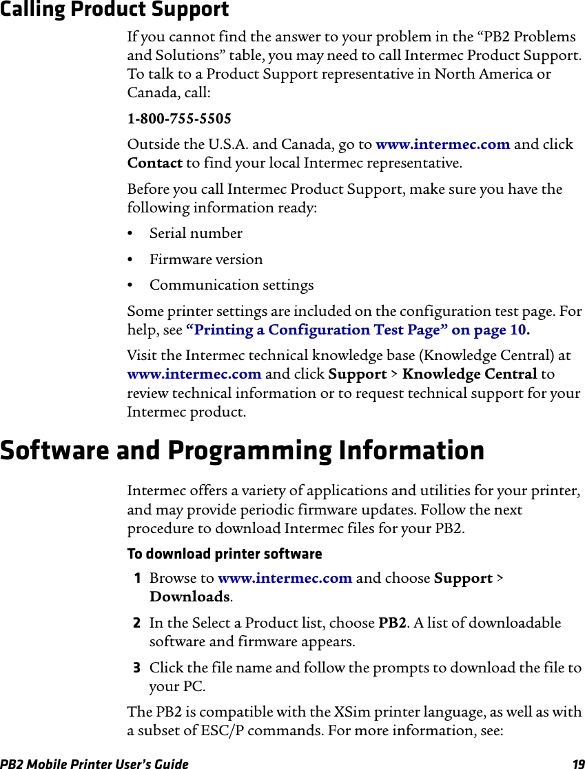 PB2 Mobile Printer User’s Guide 19Calling Product SupportIf you cannot find the answer to your problem in the “PB2 Problems and Solutions” table, you may need to call Intermec Product Support. To talk to a Product Support representative in North America or Canada, call:1-800-755-5505Outside the U.S.A. and Canada, go to www.intermec.com and click Contact to find your local Intermec representative.Before you call Intermec Product Support, make sure you have the following information ready:•Serial number•Firmware version•Communication settingsSome printer settings are included on the configuration test page. For help, see “Printing a Configuration Test Page” on page 10.Visit the Intermec technical knowledge base (Knowledge Central) at www.intermec.com and click Support &gt; Knowledge Central to review technical information or to request technical support for your Intermec product.Software and Programming InformationIntermec offers a variety of applications and utilities for your printer, and may provide periodic firmware updates. Follow the next procedure to download Intermec files for your PB2.To download printer software1Browse to www.intermec.com and choose Support &gt; Downloads.2In the Select a Product list, choose PB2. A list of downloadable software and firmware appears.3Click the file name and follow the prompts to download the file to your PC.The PB2 is compatible with the XSim printer language, as well as with a subset of ESC/P commands. For more information, see: