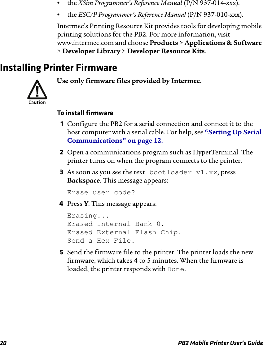 20 PB2 Mobile Printer User’s Guide•the XSim Programmer’s Reference Manual (P/N 937-014-xxx).•the ESC/P Programmer’s Reference Manual (P/N 937-010-xxx).Intermec’s Printing Resource Kit provides tools for developing mobile printing solutions for the PB2. For more information, visit www.intermec.com and choose Products &gt; Applications &amp; Software &gt; Developer Library &gt; Developer Resource Kits.Installing Printer FirmwareTo install firmware1Configure the PB2 for a serial connection and connect it to the host computer with a serial cable. For help, see “Setting Up Serial Communications” on page 12.2Open a communications program such as HyperTerminal. The printer turns on when the program connects to the printer.3As soon as you see the text bootloader v1.xx, press Backspace. This message appears:Erase user code?4Press Y. This message appears:Erasing... Erased Internal Bank 0. Erased External Flash Chip. Send a Hex File.5Send the firmware file to the printer. The printer loads the new firmware, which takes 4 to 5 minutes. When the firmware is loaded, the printer responds with Done.Use only firmware files provided by Intermec.