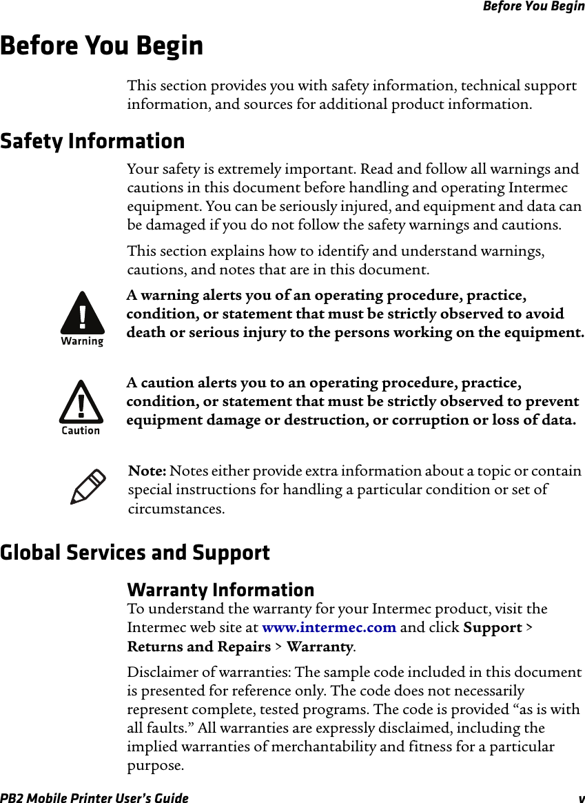 Before You BeginPB2 Mobile Printer User’s Guide vBefore You BeginThis section provides you with safety information, technical support information, and sources for additional product information.Safety InformationYour safety is extremely important. Read and follow all warnings and cautions in this document before handling and operating Intermec equipment. You can be seriously injured, and equipment and data can be damaged if you do not follow the safety warnings and cautions.This section explains how to identify and understand warnings, cautions, and notes that are in this document. Global Services and SupportWarranty InformationTo understand the warranty for your Intermec product, visit the Intermec web site at www.intermec.com and click Support &gt; Returns and Repairs &gt; Warranty.Disclaimer of warranties: The sample code included in this document is presented for reference only. The code does not necessarily represent complete, tested programs. The code is provided “as is with all faults.” All warranties are expressly disclaimed, including the implied warranties of merchantability and fitness for a particular purpose.A warning alerts you of an operating procedure, practice, condition, or statement that must be strictly observed to avoid death or serious injury to the persons working on the equipment.A caution alerts you to an operating procedure, practice, condition, or statement that must be strictly observed to prevent equipment damage or destruction, or corruption or loss of data.Note: Notes either provide extra information about a topic or contain special instructions for handling a particular condition or set of circumstances.