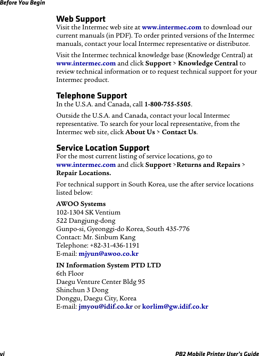 Before You Beginvi PB2 Mobile Printer User’s GuideWeb SupportVisit the Intermec web site at www.intermec.com to download our current manuals (in PDF). To order printed versions of the Intermec manuals, contact your local Intermec representative or distributor.Visit the Intermec technical knowledge base (Knowledge Central) at www.intermec.com and click Support &gt; Knowledge Central to review technical information or to request technical support for your Intermec product.Telephone SupportIn the U.S.A. and Canada, call 1-800-755-5505. Outside the U.S.A. and Canada, contact your local Intermec representative. To search for your local representative, from the Intermec web site, click About Us &gt; Contact Us.Service Location SupportFor the most current listing of service locations, go to www.intermec.com and click Support &gt;Returns and Repairs &gt; Repair Locations.For technical support in South Korea, use the after service locations listed below:AWOO Systems 102-1304 SK Ventium 522 Dangjung-dong Gunpo-si, Gyeonggi-do Korea, South 435-776 Contact: Mr. Sinbum Kang Telephone: +82-31-436-1191 E-mail: mjyun@awoo.co.krIN Information System PTD LTD 6th Floor Daegu Venture Center Bldg 95 Shinchun 3 Dong Donggu, Daegu City, Korea E-mail: jmyou@idif.co.kr or korlim@gw.idif.co.kr