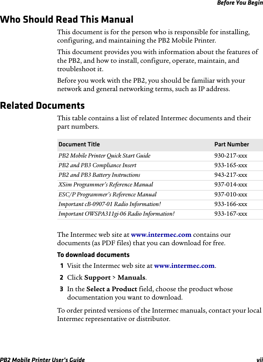 Before You BeginPB2 Mobile Printer User’s Guide viiWho Should Read This ManualThis document is for the person who is responsible for installing, configuring, and maintaining the PB2 Mobile Printer. This document provides you with information about the features of the PB2, and how to install, configure, operate, maintain, and troubleshoot it.Before you work with the PB2, you should be familiar with your network and general networking terms, such as IP address.Related DocumentsThis table contains a list of related Intermec documents and their part numbers.The Intermec web site at www.intermec.com contains our documents (as PDF files) that you can download for free.To download documents1Visit the Intermec web site at www.intermec.com.2Click Support &gt; Manuals.3In the Select a Product field, choose the product whose documentation you want to download.To order printed versions of the Intermec manuals, contact your local Intermec representative or distributor.Document Title Part NumberPB2 Mobile Printer Quick Start Guide 930-217-xxxPB2 and PB3 Compliance Insert 933-165-xxxPB2 and PB3 Battery Instructions 943-217-xxxXSim Programmer’s Reference Manual 937-014-xxxESC/P Programmer’s Reference Manual 937-010-xxxImportant cB-0907-01 Radio Information! 933-166-xxxImportant OWSPA311gi-06 Radio Information! 933-167-xxx