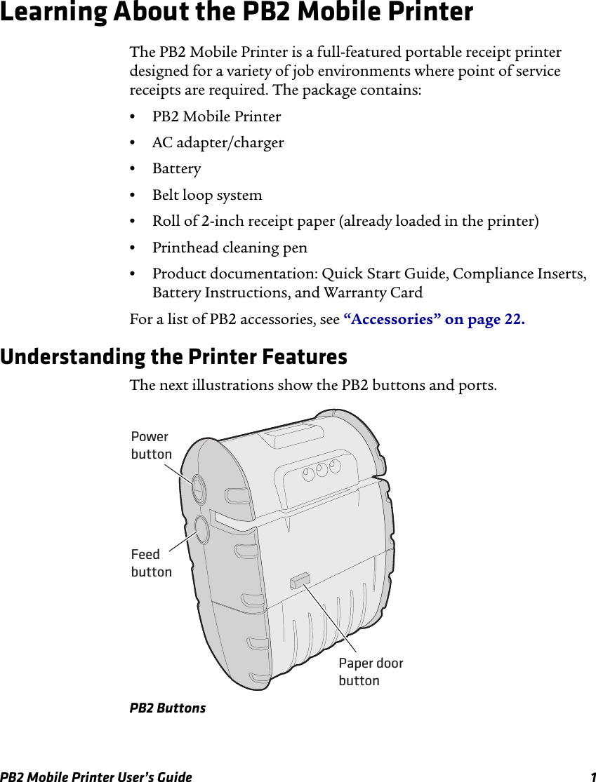 PB2 Mobile Printer User’s Guide 1Learning About the PB2 Mobile PrinterThe PB2 Mobile Printer is a full-featured portable receipt printer designed for a variety of job environments where point of service receipts are required. The package contains:•PB2 Mobile Printer•AC adapter/charger•Battery•Belt loop system•Roll of 2-inch receipt paper (already loaded in the printer)•Printhead cleaning pen•Product documentation: Quick Start Guide, Compliance Inserts, Battery Instructions, and Warranty CardFor a list of PB2 accessories, see “Accessories” on page 22.Understanding the Printer FeaturesThe next illustrations show the PB2 buttons and ports.PB2 ButtonsPowerbuttonFeedbuttonPaper doorbutton
