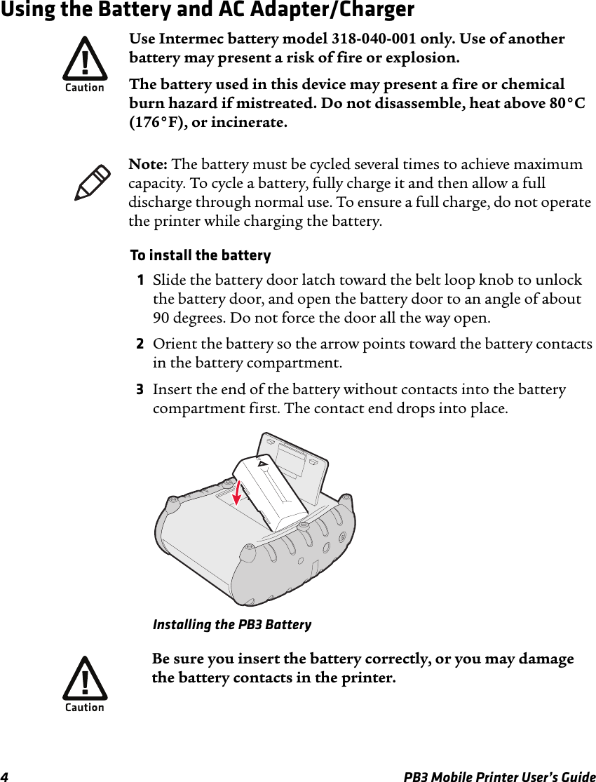 4 PB3 Mobile Printer User’s GuideUsing the Battery and AC Adapter/ChargerTo install the battery 1Slide the battery door latch toward the belt loop knob to unlock the battery door, and open the battery door to an angle of about 90 degrees. Do not force the door all the way open.2Orient the battery so the arrow points toward the battery contacts in the battery compartment.3Insert the end of the battery without contacts into the battery compartment first. The contact end drops into place.Installing the PB3 BatteryUse Intermec battery model 318-040-001 only. Use of another battery may present a risk of fire or explosion.The battery used in this device may present a fire or chemical burn hazard if mistreated. Do not disassemble, heat above 80°C (176°F), or incinerate.Note: The battery must be cycled several times to achieve maximum capacity. To cycle a battery, fully charge it and then allow a full discharge through normal use. To ensure a full charge, do not operate the printer while charging the battery.Be sure you insert the battery correctly, or you may damage the battery contacts in the printer.