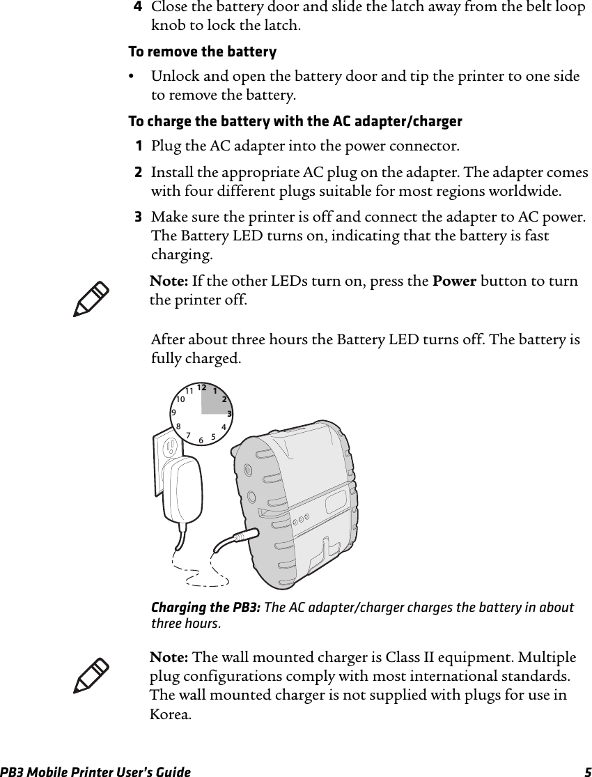 PB3 Mobile Printer User’s Guide 54Close the battery door and slide the latch away from the belt loop knob to lock the latch.To remove the battery•Unlock and open the battery door and tip the printer to one side to remove the battery.To charge the battery with the AC adapter/charger1Plug the AC adapter into the power connector. 2Install the appropriate AC plug on the adapter. The adapter comes with four different plugs suitable for most regions worldwide.3Make sure the printer is off and connect the adapter to AC power. The Battery LED turns on, indicating that the battery is fast charging.After about three hours the Battery LED turns off. The battery is fully charged.Charging the PB3: The AC adapter/charger charges the battery in about three hours.Note: If the other LEDs turn on, press the Power button to turn the printer off.126931278101145Note: The wall mounted charger is Class II equipment. Multiple plug configurations comply with most international standards. The wall mounted charger is not supplied with plugs for use in Korea.