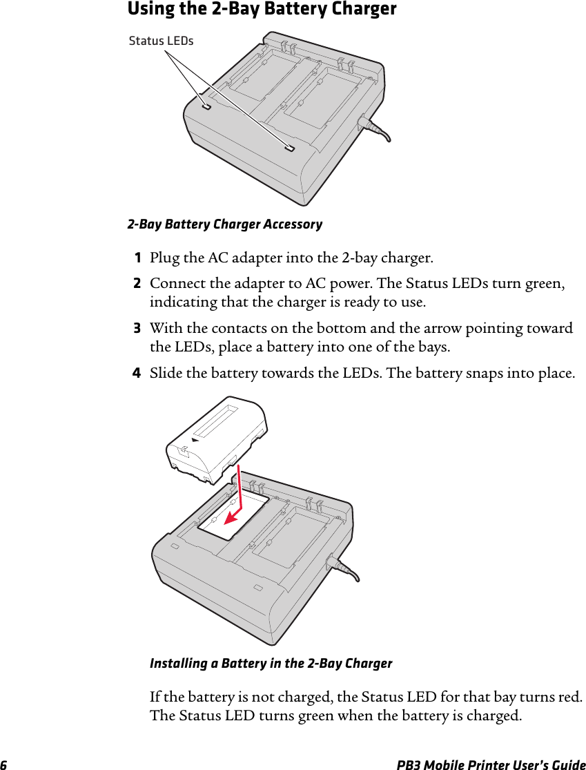 6 PB3 Mobile Printer User’s GuideUsing the 2-Bay Battery Charger2-Bay Battery Charger Accessory1Plug the AC adapter into the 2-bay charger.2Connect the adapter to AC power. The Status LEDs turn green, indicating that the charger is ready to use.3With the contacts on the bottom and the arrow pointing toward the LEDs, place a battery into one of the bays.4Slide the battery towards the LEDs. The battery snaps into place.Installing a Battery in the 2-Bay ChargerIf the battery is not charged, the Status LED for that bay turns red. The Status LED turns green when the battery is charged.Status LEDs