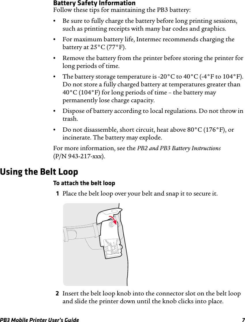 PB3 Mobile Printer User’s Guide 7Battery Safety InformationFollow these tips for maintaining the PB3 battery:•Be sure to fully charge the battery before long printing sessions, such as printing receipts with many bar codes and graphics.•For maximum battery life, Intermec recommends charging the battery at 25°C (77°F).•Remove the battery from the printer before storing the printer for long periods of time.•The battery storage temperature is -20°C to 40°C (-4°F to 104°F). Do not store a fully charged battery at temperatures greater than 40°C (104°F) for long periods of time – the battery may permanently lose charge capacity.•Dispose of battery according to local regulations. Do not throw in trash.•Do not disassemble, short circuit, heat above 80°C (176°F), or incinerate. The battery may explode.For more information, see the PB2 and PB3 Battery Instructions (P/N 943-217-xxx).Using the Belt LoopTo attach the belt loop1Place the belt loop over your belt and snap it to secure it.2Insert the belt loop knob into the connector slot on the belt loop and slide the printer down until the knob clicks into place.