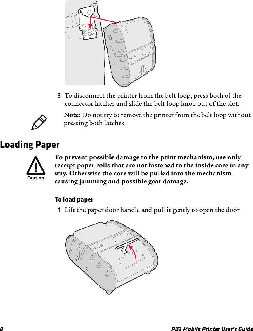 8 PB3 Mobile Printer User’s Guide3To disconnect the printer from the belt loop, press both of the connector latches and slide the belt loop knob out of the slot.Loading PaperTo load paper1Lift the paper door handle and pull it gently to open the door.Note: Do not try to remove the printer from the belt loop without pressing both latches.To prevent possible damage to the print mechanism, use only receipt paper rolls that are not fastened to the inside core in any way. Otherwise the core will be pulled into the mechanism causing jamming and possible gear damage. 