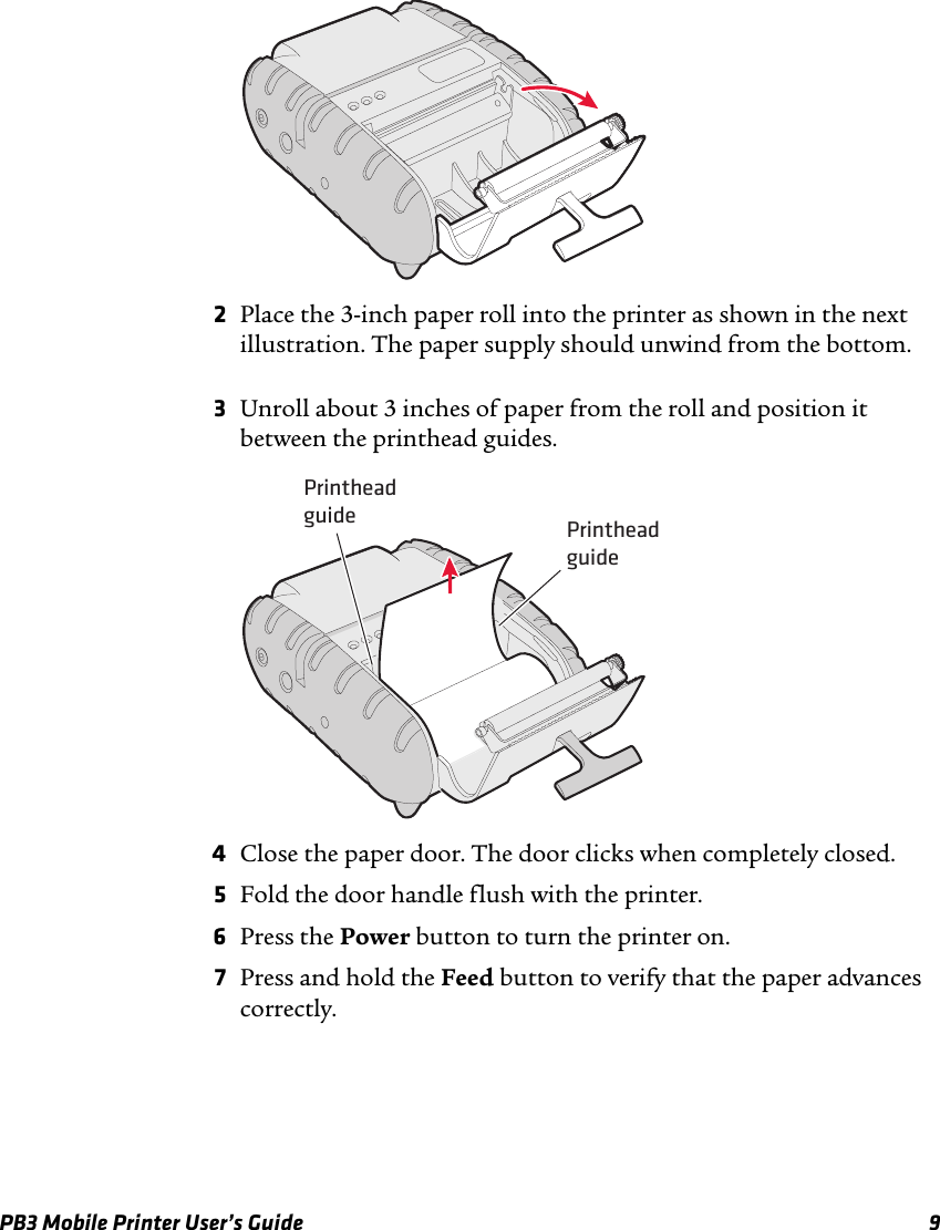 PB3 Mobile Printer User’s Guide 92Place the 3-inch paper roll into the printer as shown in the next illustration. The paper supply should unwind from the bottom.3Unroll about 3 inches of paper from the roll and position it between the printhead guides.4Close the paper door. The door clicks when completely closed.5Fold the door handle flush with the printer.6Press the Power button to turn the printer on.7Press and hold the Feed button to verify that the paper advances correctly.Printheadguide Printheadguide