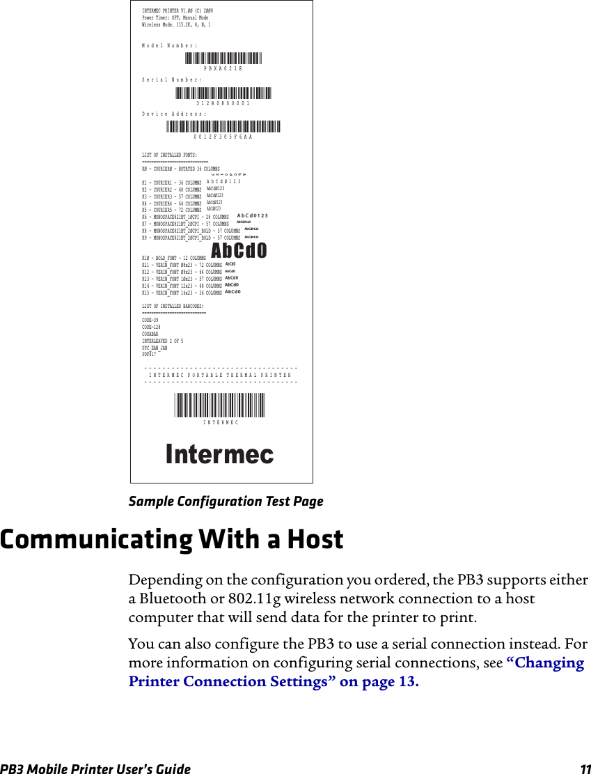 PB3 Mobile Printer User’s Guide 11Sample Configuration Test PageCommunicating With a HostDepending on the configuration you ordered, the PB3 supports either a Bluetooth or 802.11g wireless network connection to a host computer that will send data for the printer to print.You can also configure the PB3 to use a serial connection instead. For more information on configuring serial connections, see “Changing Printer Connection Settings” on page 13.INTERMEC PRINTER V1.ØØ (C) 2ØØ8Power Timer: OFF, Manual ModeWireless Mode. 115.2K, 8, N, 1M o d e l  N u m b e r :S e r i a l  N u m b e r :D e v i c e  A d d r e s s :LIST OF INSTALLED FONTS:=============================KØ - COURIERØ - ROTATED 36 COLUMNSK1 - COURIER1 - 36 COLUMNSK2 - COURIER2 - 48 COLUMNSK3 - COURIER3 - 57 COLUMNSK4 - COURIER4 - 64 COLUMNSK5 - COURIER5 - 72 COLUMNSK6 - MONOSPACE821BT_1ØCPI - 28 COLUMNSK7 - MONOSPACE821BT_2ØCPI - 57 COLUMNSK8 - MONOSPACE821BT_2ØCPI_BOLD - 57 COLUMNSK9 - MONOSPACE821BT_2ØCPI_BOLD - 57 COLUMNSK1Ø - BOLD_FONT - 12 COLUMNSK11 - VERIN_FONT Ø8x23 - 72 COLUMNSK12 - VERIN_FONT Ø9x23 - 64 COLUMNSK13 - VERIN_FONT 1Øx23 - 57 COLUMNSK14 - VERIN_FONT 12x23 - 48 COLUMNSK15 - VERIN_FONT 16x23 - 36 COLUMNSLIST OF INSTALLED BARCODES:============================CODE-39CODE-128CODABARINTERLEAVED 2 OF 5UPC_EAN_JANPDF417 - - - - - - - - - - - - - - - - - - - - - - - - - - - - - - - - - -   I N T E R M E C  P O R T A B L E  T H E R M A L  P R I N T E R - - - - - - - - - - - - - - - - - - - - - - - - - - - - - - - - - -IntermecAbCd0AbCd0123A b C d Ø 1 2 3AbCdØ123AbCdØ123AbCdØ123AbCdØ123AbCd0123AbCd0123AbCd0123AbCd0123AbCd0AbCd0AbCd0AbCd0AbCd0*INTERMEC*I N T E R M E CP B X A 0 2 1 EPBXA021E3 1 2 R 0 8 0 0 0 0 1PBXA021E000 0 1 2 F 3 0 5 F 6 A A0012F305F6AA