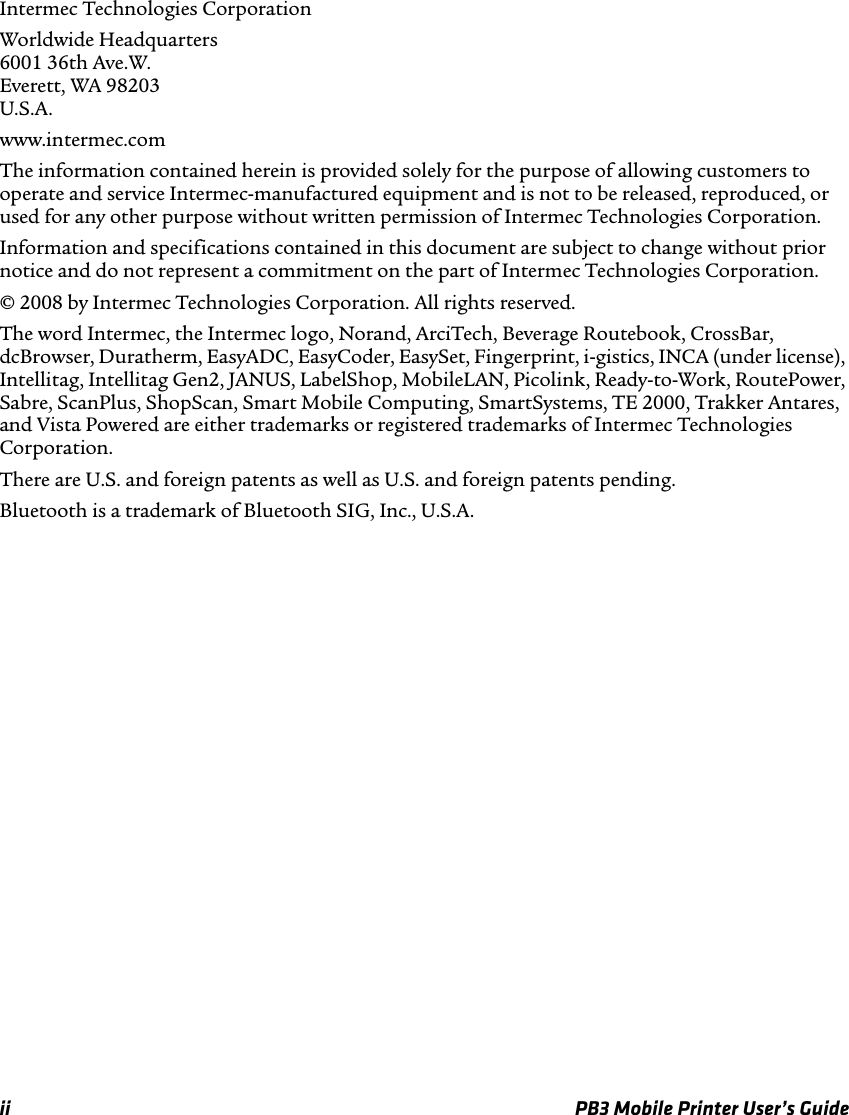 ii PB3 Mobile Printer User’s GuideIntermec Technologies CorporationWorldwide Headquarters 6001 36th Ave.W. Everett, WA 98203 U.S.A.www.intermec.comThe information contained herein is provided solely for the purpose of allowing customers to operate and service Intermec-manufactured equipment and is not to be released, reproduced, or used for any other purpose without written permission of Intermec Technologies Corporation.Information and specifications contained in this document are subject to change without prior notice and do not represent a commitment on the part of Intermec Technologies Corporation.© 2008 by Intermec Technologies Corporation. All rights reserved.The word Intermec, the Intermec logo, Norand, ArciTech, Beverage Routebook, CrossBar, dcBrowser, Duratherm, EasyADC, EasyCoder, EasySet, Fingerprint, i-gistics, INCA (under license), Intellitag, Intellitag Gen2, JANUS, LabelShop, MobileLAN, Picolink, Ready-to-Work, RoutePower, Sabre, ScanPlus, ShopScan, Smart Mobile Computing, SmartSystems, TE 2000, Trakker Antares, and Vista Powered are either trademarks or registered trademarks of Intermec Technologies Corporation.There are U.S. and foreign patents as well as U.S. and foreign patents pending.Bluetooth is a trademark of Bluetooth SIG, Inc., U.S.A.