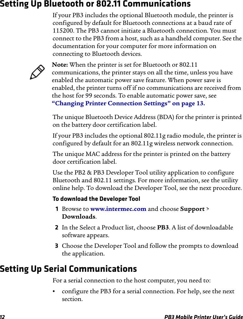 12 PB3 Mobile Printer User’s GuideSetting Up Bluetooth or 802.11 CommunicationsIf your PB3 includes the optional Bluetooth module, the printer is configured by default for Bluetooth connections at a baud rate of 115200. The PB3 cannot initiate a Bluetooth connection. You must connect to the PB3 from a host, such as a handheld computer. See the documentation for your computer for more information on connecting to Bluetooth devices.The unique Bluetooth Device Address (BDA) for the printer is printed on the battery door certification label.If your PB3 includes the optional 802.11g radio module, the printer is configured by default for an 802.11g wireless network connection.The unique MAC address for the printer is printed on the battery door certification label.Use the PB2 &amp; PB3 Developer Tool utility application to configure Bluetooth and 802.11 settings. For more information, see the utility online help. To download the Developer Tool, see the next procedure.To download the Developer Tool1Browse to www.intermec.com and choose Support &gt; Downloads.2In the Select a Product list, choose PB3. A list of downloadable software appears.3Choose the Developer Tool and follow the prompts to download the application.Setting Up Serial CommunicationsFor a serial connection to the host computer, you need to:•configure the PB3 for a serial connection. For help, see the next section.Note: When the printer is set for Bluetooth or 802.11 communications, the printer stays on all the time, unless you have enabled the automatic power save feature. When power save is enabled, the printer turns off if no communications are received from the host for 99 seconds. To enable automatic power save, see “Changing Printer Connection Settings” on page 13.