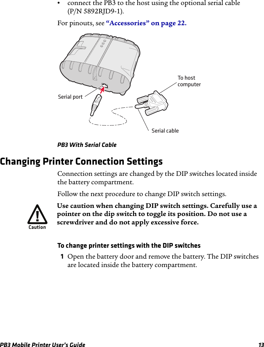 PB3 Mobile Printer User’s Guide 13•connect the PB3 to the host using the optional serial cable (P/N 5892RJD9-1).For pinouts, see “Accessories” on page 22.PB3 With Serial CableChanging Printer Connection SettingsConnection settings are changed by the DIP switches located inside the battery compartment.Follow the next procedure to change DIP switch settings.To change printer settings with the DIP switches1Open the battery door and remove the battery. The DIP switches are located inside the battery compartment.Serial cableSerial portTo hostcomputerUse caution when changing DIP switch settings. Carefully use a pointer on the dip switch to toggle its position. Do not use a screwdriver and do not apply excessive force.