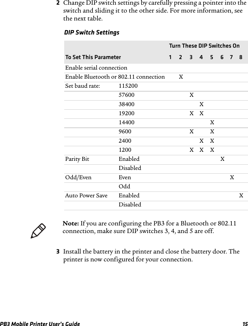 PB3 Mobile Printer User’s Guide 152Change DIP switch settings by carefully pressing a pointer into the switch and sliding it to the other side. For more information, see the next table.3Install the battery in the printer and close the battery door. The printer is now configured for your connection.DIP Switch Settings Turn These DIP Switches OnTo Set This Parameter 1 2 3 4 5 6 7 8Enable serial connectionEnable Bluetooth or 802.11 connection XSet baud rate: 11520057600 X38400 X19200 X X14400 X9600 X X2400 X X1200 X X XParity Bit Enabled XDisabledOdd/Even Even XOddAuto Power Save Enabled XDisabledNote: If you are configuring the PB3 for a Bluetooth or 802.11 connection, make sure DIP switches 3, 4, and 5 are off.