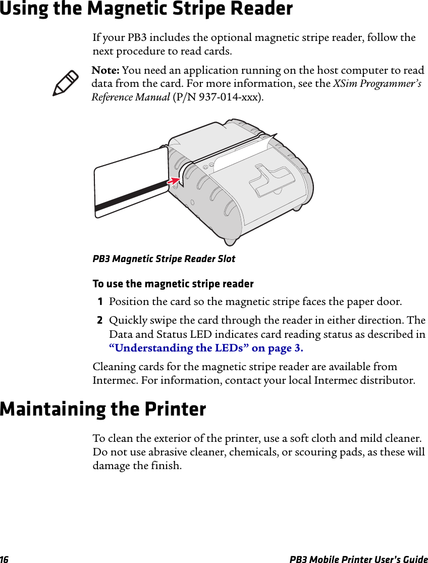 16 PB3 Mobile Printer User’s GuideUsing the Magnetic Stripe ReaderIf your PB3 includes the optional magnetic stripe reader, follow the next procedure to read cards.PB3 Magnetic Stripe Reader SlotTo use the magnetic stripe reader1Position the card so the magnetic stripe faces the paper door.2Quickly swipe the card through the reader in either direction. The Data and Status LED indicates card reading status as described in “Understanding the LEDs” on page 3.Cleaning cards for the magnetic stripe reader are available from Intermec. For information, contact your local Intermec distributor.Maintaining the PrinterTo clean the exterior of the printer, use a soft cloth and mild cleaner. Do not use abrasive cleaner, chemicals, or scouring pads, as these will damage the finish.Note: You need an application running on the host computer to read data from the card. For more information, see the XSim Programmer’s Reference Manual (P/N 937-014-xxx).