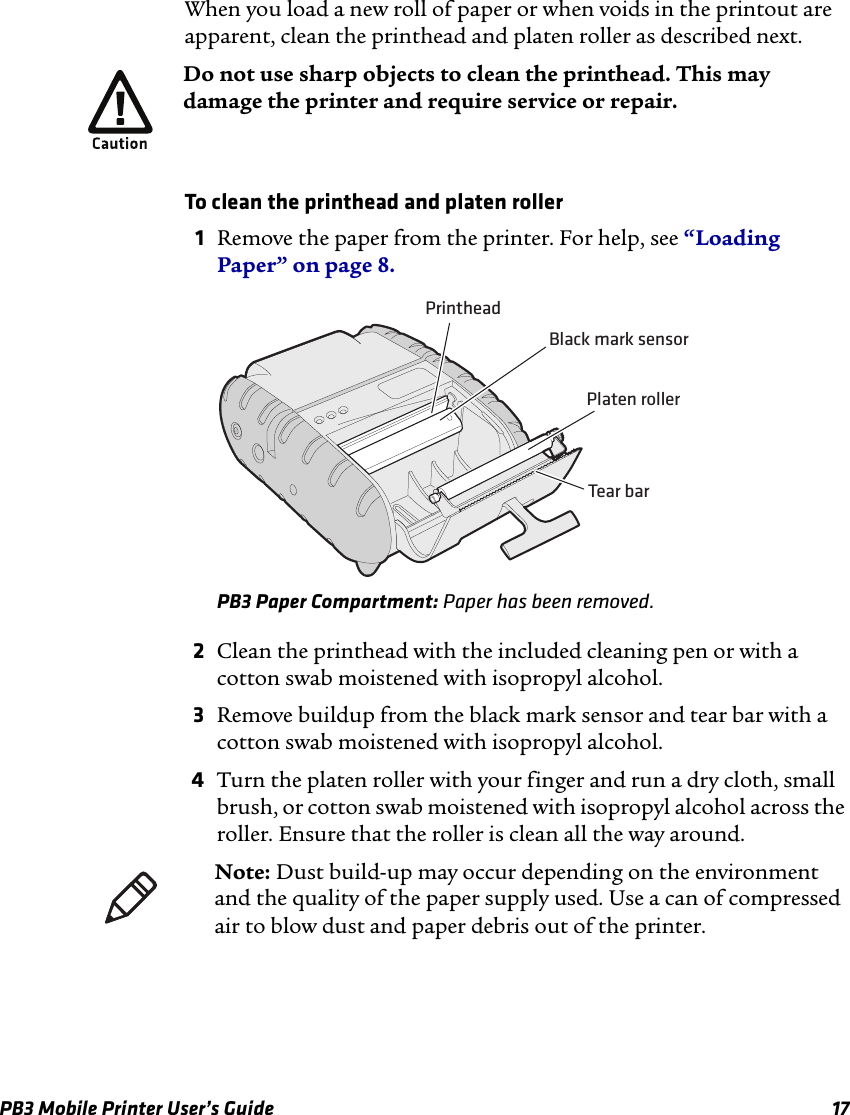 PB3 Mobile Printer User’s Guide 17When you load a new roll of paper or when voids in the printout are apparent, clean the printhead and platen roller as described next.To clean the printhead and platen roller1Remove the paper from the printer. For help, see “Loading Paper” on page 8.PB3 Paper Compartment: Paper has been removed.2Clean the printhead with the included cleaning pen or with a cotton swab moistened with isopropyl alcohol.3Remove buildup from the black mark sensor and tear bar with a cotton swab moistened with isopropyl alcohol.4Turn the platen roller with your finger and run a dry cloth, small brush, or cotton swab moistened with isopropyl alcohol across the roller. Ensure that the roller is clean all the way around.Do not use sharp objects to clean the printhead. This may damage the printer and require service or repair.Platen rollerPrintheadBlack mark sensorTear barNote: Dust build-up may occur depending on the environment and the quality of the paper supply used. Use a can of compressed air to blow dust and paper debris out of the printer.