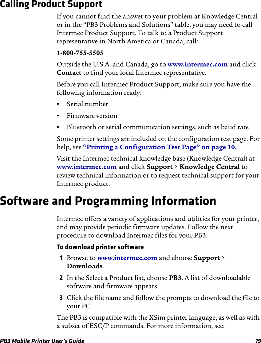 PB3 Mobile Printer User’s Guide 19Calling Product SupportIf you cannot find the answer to your problem at Knowledge Central or in the “PB3 Problems and Solutions” table, you may need to call Intermec Product Support. To talk to a Product Support representative in North America or Canada, call:1-800-755-5505Outside the U.S.A. and Canada, go to www.intermec.com and click Contact to find your local Intermec representative.Before you call Intermec Product Support, make sure you have the following information ready:•Serial number•Firmware version•Bluetooth or serial communication settings, such as baud rateSome printer settings are included on the configuration test page. For help, see “Printing a Configuration Test Page” on page 10.Visit the Intermec technical knowledge base (Knowledge Central) at www.intermec.com and click Support &gt; Knowledge Central to review technical information or to request technical support for your Intermec product.Software and Programming InformationIntermec offers a variety of applications and utilities for your printer, and may provide periodic firmware updates. Follow the next procedure to download Intermec files for your PB3.To download printer software1Browse to www.intermec.com and choose Support &gt; Downloads.2In the Select a Product list, choose PB3. A list of downloadable software and firmware appears.3Click the file name and follow the prompts to download the file to your PC.The PB3 is compatible with the XSim printer language, as well as with a subset of ESC/P commands. For more information, see: