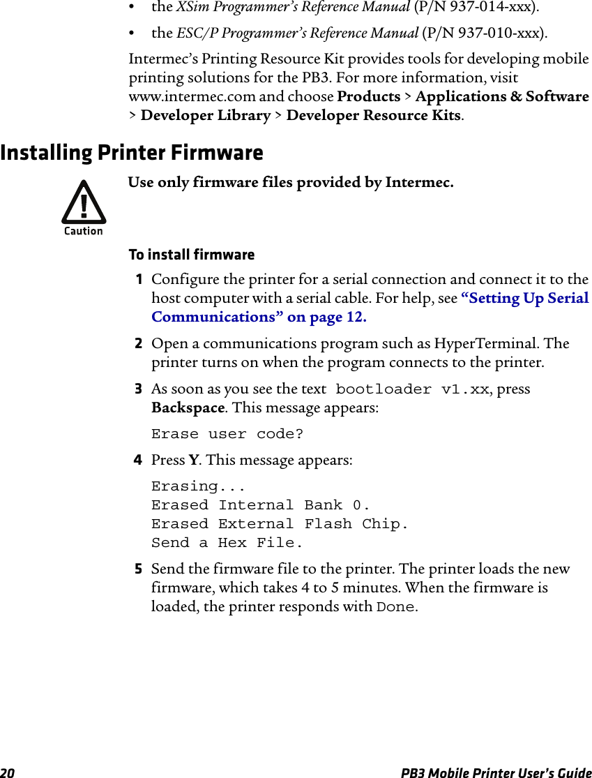 20 PB3 Mobile Printer User’s Guide•the XSim Programmer’s Reference Manual (P/N 937-014-xxx).•the ESC/P Programmer’s Reference Manual (P/N 937-010-xxx).Intermec’s Printing Resource Kit provides tools for developing mobile printing solutions for the PB3. For more information, visit www.intermec.com and choose Products &gt; Applications &amp; Software &gt; Developer Library &gt; Developer Resource Kits.Installing Printer FirmwareTo install firmware1Configure the printer for a serial connection and connect it to the host computer with a serial cable. For help, see “Setting Up Serial Communications” on page 12.2Open a communications program such as HyperTerminal. The printer turns on when the program connects to the printer.3As soon as you see the text bootloader v1.xx, press Backspace. This message appears:Erase user code?4Press Y. This message appears:Erasing... Erased Internal Bank 0. Erased External Flash Chip. Send a Hex File.5Send the firmware file to the printer. The printer loads the new firmware, which takes 4 to 5 minutes. When the firmware is loaded, the printer responds with Done.Use only firmware files provided by Intermec.