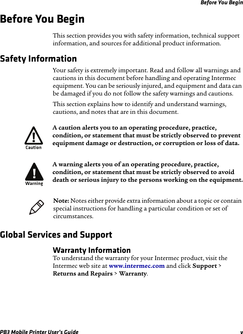 Before You BeginPB3 Mobile Printer User’s Guide vBefore You BeginThis section provides you with safety information, technical support information, and sources for additional product information.Safety InformationYour safety is extremely important. Read and follow all warnings and cautions in this document before handling and operating Intermec equipment. You can be seriously injured, and equipment and data can be damaged if you do not follow the safety warnings and cautions.This section explains how to identify and understand warnings, cautions, and notes that are in this document. Global Services and SupportWarranty InformationTo understand the warranty for your Intermec product, visit the Intermec web site at www.intermec.com and click Support &gt; Returns and Repairs &gt; Warranty.A caution alerts you to an operating procedure, practice, condition, or statement that must be strictly observed to prevent equipment damage or destruction, or corruption or loss of data.A warning alerts you of an operating procedure, practice, condition, or statement that must be strictly observed to avoid death or serious injury to the persons working on the equipment.Note: Notes either provide extra information about a topic or contain special instructions for handling a particular condition or set of circumstances.