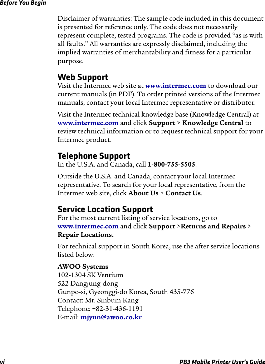 Before You Beginvi PB3 Mobile Printer User’s GuideDisclaimer of warranties: The sample code included in this document is presented for reference only. The code does not necessarily represent complete, tested programs. The code is provided “as is with all faults.” All warranties are expressly disclaimed, including the implied warranties of merchantability and fitness for a particular purpose.Web SupportVisit the Intermec web site at www.intermec.com to download our current manuals (in PDF). To order printed versions of the Intermec manuals, contact your local Intermec representative or distributor.Visit the Intermec technical knowledge base (Knowledge Central) at www.intermec.com and click Support &gt; Knowledge Central to review technical information or to request technical support for your Intermec product.Telephone SupportIn the U.S.A. and Canada, call 1-800-755-5505. Outside the U.S.A. and Canada, contact your local Intermec representative. To search for your local representative, from the Intermec web site, click About Us &gt; Contact Us.Service Location SupportFor the most current listing of service locations, go to www.intermec.com and click Support &gt;Returns and Repairs &gt; Repair Locations.For technical support in South Korea, use the after service locations listed below:AWOO Systems 102-1304 SK Ventium 522 Dangjung-dong Gunpo-si, Gyeonggi-do Korea, South 435-776 Contact: Mr. Sinbum Kang Telephone: +82-31-436-1191 E-mail: mjyun@awoo.co.kr