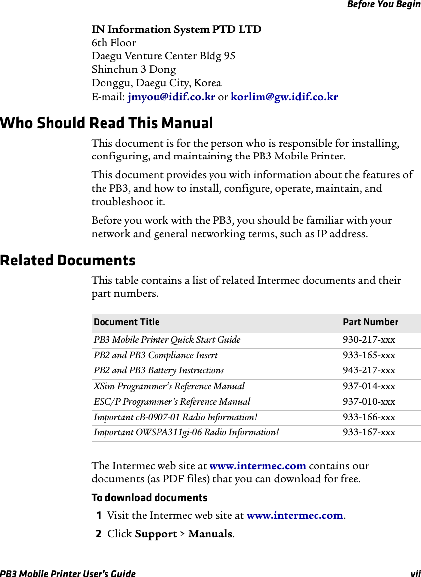 Before You BeginPB3 Mobile Printer User’s Guide viiIN Information System PTD LTD 6th Floor Daegu Venture Center Bldg 95 Shinchun 3 Dong Donggu, Daegu City, Korea E-mail: jmyou@idif.co.kr or korlim@gw.idif.co.krWho Should Read This ManualThis document is for the person who is responsible for installing, configuring, and maintaining the PB3 Mobile Printer. This document provides you with information about the features of the PB3, and how to install, configure, operate, maintain, and troubleshoot it.Before you work with the PB3, you should be familiar with your network and general networking terms, such as IP address.Related DocumentsThis table contains a list of related Intermec documents and their part numbers.The Intermec web site at www.intermec.com contains our documents (as PDF files) that you can download for free.To download documents1Visit the Intermec web site at www.intermec.com.2Click Support &gt; Manuals.Document Title Part NumberPB3 Mobile Printer Quick Start Guide 930-217-xxxPB2 and PB3 Compliance Insert 933-165-xxxPB2 and PB3 Battery Instructions 943-217-xxxXSim Programmer’s Reference Manual 937-014-xxxESC/P Programmer’s Reference Manual 937-010-xxxImportant cB-0907-01 Radio Information! 933-166-xxxImportant OWSPA311gi-06 Radio Information! 933-167-xxx