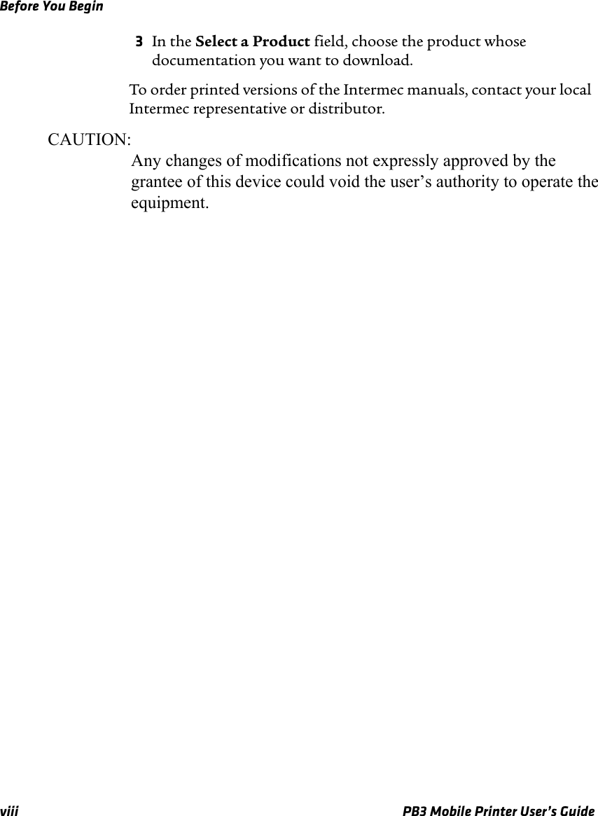 Before You Beginviii PB3 Mobile Printer User’s Guide3In the Select a Product field, choose the product whose documentation you want to download.To order printed versions of the Intermec manuals, contact your local Intermec representative or distributor.CAUTION:                   Any changes of modifications not expressly approved by the                   grantee of this device could void the user’s authority to operate the                   equipment.