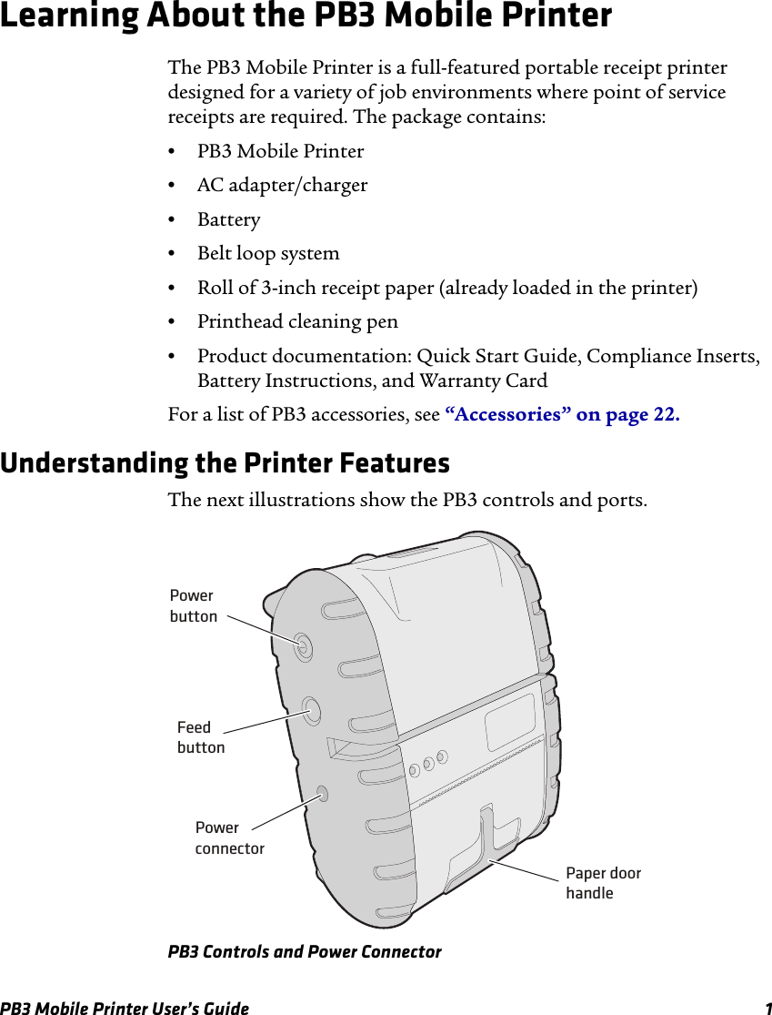 PB3 Mobile Printer User’s Guide 1Learning About the PB3 Mobile PrinterThe PB3 Mobile Printer is a full-featured portable receipt printer designed for a variety of job environments where point of service receipts are required. The package contains:•PB3 Mobile Printer•AC adapter/charger•Battery•Belt loop system•Roll of 3-inch receipt paper (already loaded in the printer)•Printhead cleaning pen•Product documentation: Quick Start Guide, Compliance Inserts, Battery Instructions, and Warranty CardFor a list of PB3 accessories, see “Accessories” on page 22.Understanding the Printer FeaturesThe next illustrations show the PB3 controls and ports.PB3 Controls and Power ConnectorPowerbuttonFeedbuttonPowerconnectorPaper doorhandle