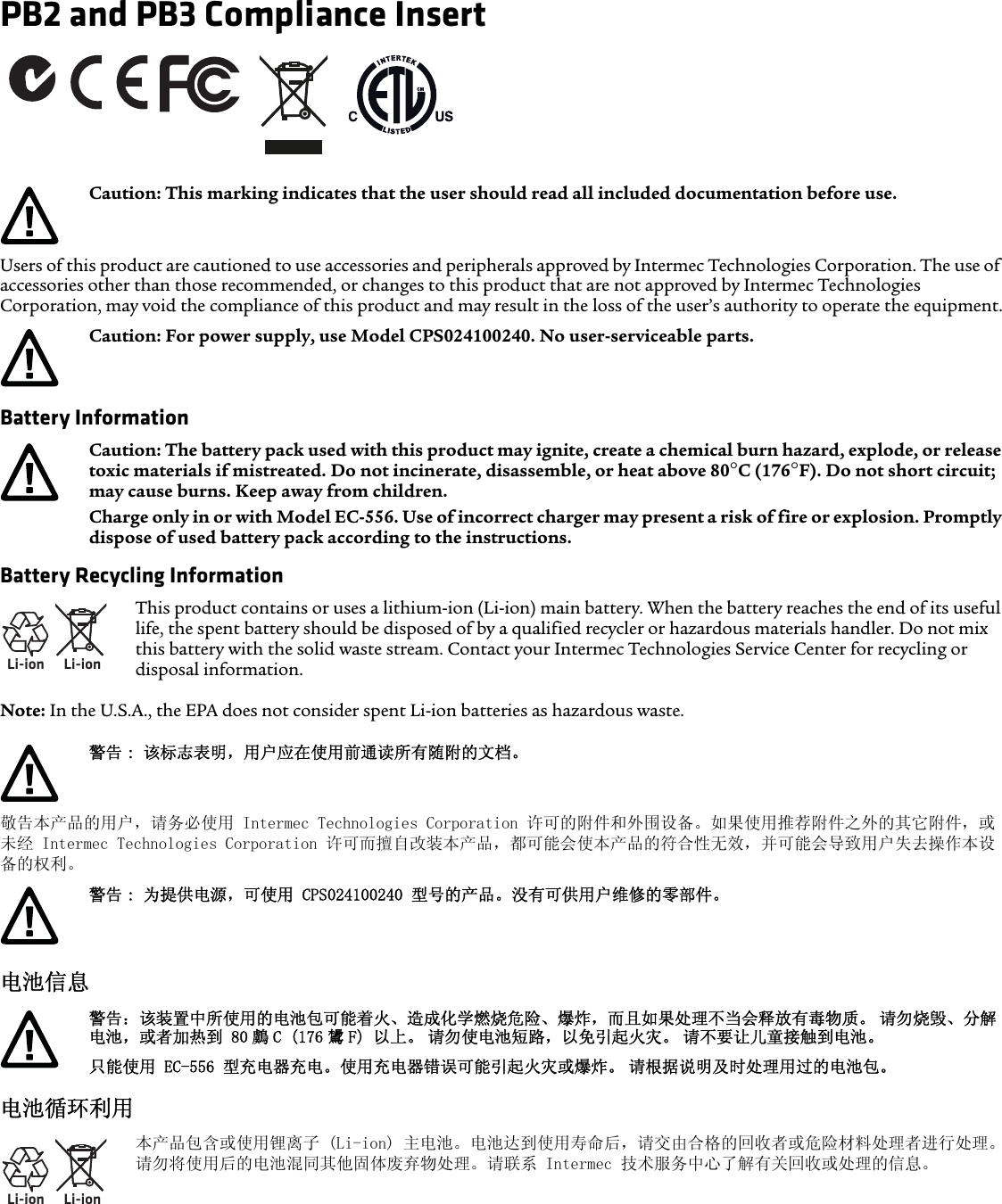 PB2 and PB3 Compliance InsertUsers of this product are cautioned to use accessories and peripherals approved by Intermec Technologies Corporation. The use of accessories other than those recommended, or changes to this product that are not approved by Intermec Technologies Corporation, may void the compliance of this product and may result in the loss of the user’s authority to operate the equipment.Battery InformationBattery Recycling InformationNote: In the U.S.A., the EPA does not consider spent Li-ion batteries as hazardous waste.敬告本产品的用户，请务必使用 Intermec Technologies Corporation 许可的附件和外围设备。如果使用推荐附件之外的其它附件，或未经 Intermec Technologies Corporation 许可而擅自改装本产品，都可能会使本产品的符合性无效，并可能会导致用户失去操作本设备的权利。电池信息电池循环利用Caution: This marking indicates that the user should read all included documentation before use.Caution: For power supply, use Model CPS024100240. No user-serviceable parts.Caution: The battery pack used with this product may ignite, create a chemical burn hazard, explode, or release toxic materials if mistreated. Do not incinerate, disassemble, or heat above 80°C (176°F). Do not short circuit; may cause burns. Keep away from children. Charge only in or with Model EC-556. Use of incorrect charger may present a risk of fire or explosion. Promptly dispose of used battery pack according to the instructions.Li-ionLi-ionThis product contains or uses a lithium-ion (Li-ion) main battery. When the battery reaches the end of its useful life, the spent battery should be disposed of by a qualified recycler or hazardous materials handler. Do not mix this battery with the solid waste stream. Contact your Intermec Technologies Service Center for recycling or disposal information.警告 : 该标志表明，用户应在使用前通读所有随附的文档。警告 : 为提供电源，可使用 CPS024100240 型号的产品。没有可供用户维修的零部件。警告：该装置中所使用的电池包可能着火、造成化学燃烧危险、爆炸，而且如果处理不当会释放有毒物质。 请勿烧毁、分解电池，或者加热到 80 鸆 C (176 鸉 F) 以上。 请勿使电池短路，以免引起火灾。 请不要让儿童接触到电池。只能使用 EC-556 型充电器充电。使用充电器错误可能引起火灾或爆炸。 请根据说明及时处理用过的电池包。Li-ionLi-ion本产品包含或使用锂离子 (Li-ion) 主电池。电池达到使用寿命后，请交由合格的回收者或危险材料处理者进行处理。请勿将使用后的电池混同其他固体废弃物处理。请联系 Intermec 技术服务中心了解有关回收或处理的信息。