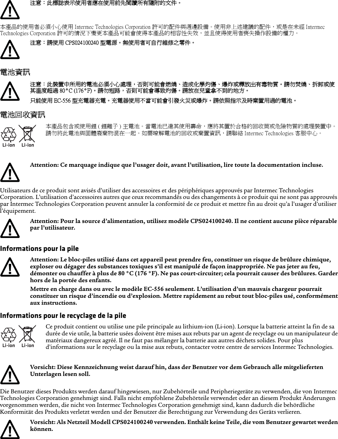 本產品的使用者必須小心使用 Intermec Technologies Corporation 許可的配件與週邊設備。使用非上述建議的配件，或是在未經 Intermec Technologies Corporation 許可的情況下變更本產品可能會使得本產品的相容性失效，並且使得使用者喪失操作設備的權力。電池資訊電池回收資訊Utilisateurs de ce produit sont avisés d’utiliser des accessoires et des périphériques approuvés par Intermec Technologies Corporation. L’utilisation d’accessoires autres que ceux recommandés ou des changements à ce produit qui ne sont pas approuvés par Intermec Technologies Corporation peuvent annuler la conformité de ce produit et mettre fin au droit qu’a l’usager d’utiliser l’équipement.Informations pour la pileInformations pour le recyclage de la pileDie Benutzer dieses Produkts werden darauf hingewiesen, nur Zubehörteile und Peripheriegeräte zu verwenden, die von Intermec Technologies Corporation genehmigt sind. Falls nicht empfohlene Zubehörteile verwendet oder an diesem Produkt Änderungen vorgenommen werden, die nicht von Intermec Technologies Corporation genehmigt sind, kann dadurch die behördliche Konformität des Produkts verletzt werden und der Benutzer die Berechtigung zur Verwendung des Geräts verlieren.注意：此標誌表示使用者應在使用前先閱讀所有隨附的文件。注意：請使用 CPS024100240 型電源。無使用者可自行維修之零件。注意：此裝置中所用的電池必須小心處理，否則可能會燃燒、造成化學灼傷、爆炸或釋放出有毒物質。請勿焚燒、拆卸或使其溫度超過 80°C (176°F)。 請勿短路，否則可能會導致灼傷。請放在兒童拿不到的地方。只能使用 EC-556 型充電器充電。 充電器使用不當可能會引發火災或爆炸。請依照指示及時棄置用過的電池。Li-ionLi-ion本產品包含或使用鋰 ( 鋰離子 ) 主電池。當電池已達其使用壽命，應將其置於合格的回收筒或危險物質的處理裝置中。請勿將此電池與固體廢棄物混在一起。如需暸解電池的回收或棄置資訊，請聯絡 Intermec Technologies 客服中心。Attention: Ce marquage indique que l’usager doit, avant l’utilisation, lire toute la documentation incluse.Attention: Pour la source d’alimentation, utilisez modèle CPS024100240. Il ne contient aucune pièce réparable par l’utilisateur.Attention: Le bloc-piles utilisé dans cet appareil peut prendre feu, constituer un risque de brûlure chimique, exploser ou dégager des substances toxiques s’il est manipulé de façon inappropriée. Ne pas jeter au feu, démonter ou chauffer à plus de 80 °C (176 °F). Ne pas court-circuiter; cela pourrait causer des brûlures. Garder hors de la portée des enfants.Mettre en charge dans ou avec le modèle EC-556 seulement. L’utilisation d’un mauvais chargeur pourrait constituer un risque d’incendie ou d’explosion. Mettre rapidement au rebut tout bloc-piles usé, conformément aux instructions.Li-ionLi-ionCe produit contient ou utilise une pile principale au lithium-ion (Li-ion). Lorsque la batterie atteint la fin de sa durée de vie utile, la batterie usées doivent être mises aux rebuts par un agent de recyclage ou un manipulateur de matériaux dangereux agréé. Il ne faut pas mélanger la batterie aux autres déchets solides. Pour plus d’informations sur le recyclage ou la mise aux rebuts, contacter votre centre de services Intermec Technologies.Vorsicht: Diese Kennzeichnung weist darauf hin, dass der Benutzer vor dem Gebrauch alle mitgelieferten Unterlagen lesen soll.Vorsicht: Als Netzteil Modell CPS024100240 verwenden. Enthält keine Teile, die vom Benutzer gewartet werden können.