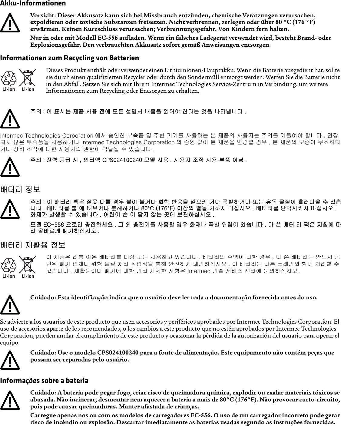 Akku-InformationenInformationen zum Recycling von BatterienIntermec Technologies Corporation 에서 승인한 부속품 및 주변 기기를 사용하는 본 제품의 사용자는 주의를 기울여야 합니다 . 권장되지 않은 부속품을 사용하거나 Intermec Technologies Corporation 의 승인 없이 본 제품을 변경할 경우 , 본 제품의 보증이 무효화되거나 장비 조작에 대한 사용자의 권한이 박탈될 수 있습니다 .배터리 정보배터리 재활용 정보Se advierte a los usuarios de este producto que usen accesorios y periféricos aprobados por Intermec Technologies Corporation. El uso de accesorios aparte de los recomendados, o los cambios a este producto que no estén aprobados por Intermec Technologies Corporation, pueden anular el cumplimiento de este producto y ocasionar la pérdida de la autorización del usuario para operar el equipo.Informações sobre a bateriaVorsicht: Dieser Akkusatz kann sich bei Missbrauch entzünden, chemische Verätzungen verursachen, expoldieren oder toxische Substanzen freisetzen. Nicht verbrennen, zerlegen oder über 80 °C (176 °F) erwärmen. Keinen Kurzschluss verursachen; Verbrennungsgefahr. Von Kindern fern halten.Nur in oder mit Modell EC-556 aufladen. Wenn ein falsches Ladegerät verwendet wird, besteht Brand- oder Explosionsgefahr. Den verbrauchten Akkusatz sofort gemäß Anweisungen entsorgen.Li-ionLi-ionDieses Produkt enthält oder verwendet einen Lithiumionen-Hauptakku. Wenn die Batterie ausgedient hat, sollte sie durch einen qualifizierten Recycler oder durch den Sondermüll entsorgt werden. Werfen Sie die Batterie nicht in den Abfall. Setzen Sie sich mit Ihrem Intermec Technologies Service-Zentrum in Verbindung, um weitere Informationen zum Recycling oder Entsorgen zu erhalten.주의 : 이 표시는 제품 사용 전에 모든 설명서 내용을 읽어야 한다는 것을 나타냅니다 .주의 : 전력 공급 시 , 인터멕 CPS024100240 모델 사용 . 사용자 조작 사용 부품 아님 .주의 : 이 배터리 팩은 잘못 다룰 경우 불이 붙거나 화학 반응을 일으키 거나 폭발하거나 또는 유독 물질이 흘러나올 수 있습니다 . 배터리를 불 에 태우거나 분해하거나 80°C (176°F) 이상의 열을 가하지 마십시오 . 배터리를 단락시키지 마십시오 . 화재가 발생할 수 있습니다 . 어린이 손 이 닿지 않는 곳에 보관하십시오 .모델 EC-556 으로만 충전하세요 . 그 외 충전기를 사용할 경우 화재나 폭발 위험이 있습니다 . 다 쓴 배터 리 팩은 지침에 따라 올바르게 폐기하십시오 .Li-ionLi-ion이 제품은 리튬 이온 배터리를 내장 또는 사용하고 있습니다 . 배터리의 수명이 다한 경우 , 다 쓴 배터리는 반드시 공인된 폐기 업체나 위험 물질 처리 작업장을 통해 안전하게 폐기하십시오 . 이 배터리는 다른 쓰레기와 함께 처리할 수 없습니다 . 재활용이나 폐기에 대한 기타 자세한 사항은 Intermec 기술 서비스 센터에 문의하십시오 .Cuidado: Esta identificação indica que o usuário deve ler toda a documentação fornecida antes do uso.Cuidado: Use o modelo CPS024100240 para a fonte de alimentação. Este equipamento não contém peças que possam ser reparadas pelo usuário.Cuidado: A bateria pode pegar fogo, criar risco de queimadura química, explodir ou exalar materiais tóxicos se abusada. Não incinerar, desmontar nem aquecer a bateria a mais de 80°C (176°F). Não provocar curto-circuito, pois pode causar queimaduras. Manter afastada de crianças.Carregue apenas nos ou com os modelos de carregadores EC-556. O uso de um carregador incorreto pode gerar risco de incêndio ou explosão. Descartar imediatamente as baterias usadas segundo as instruções fornecidas.