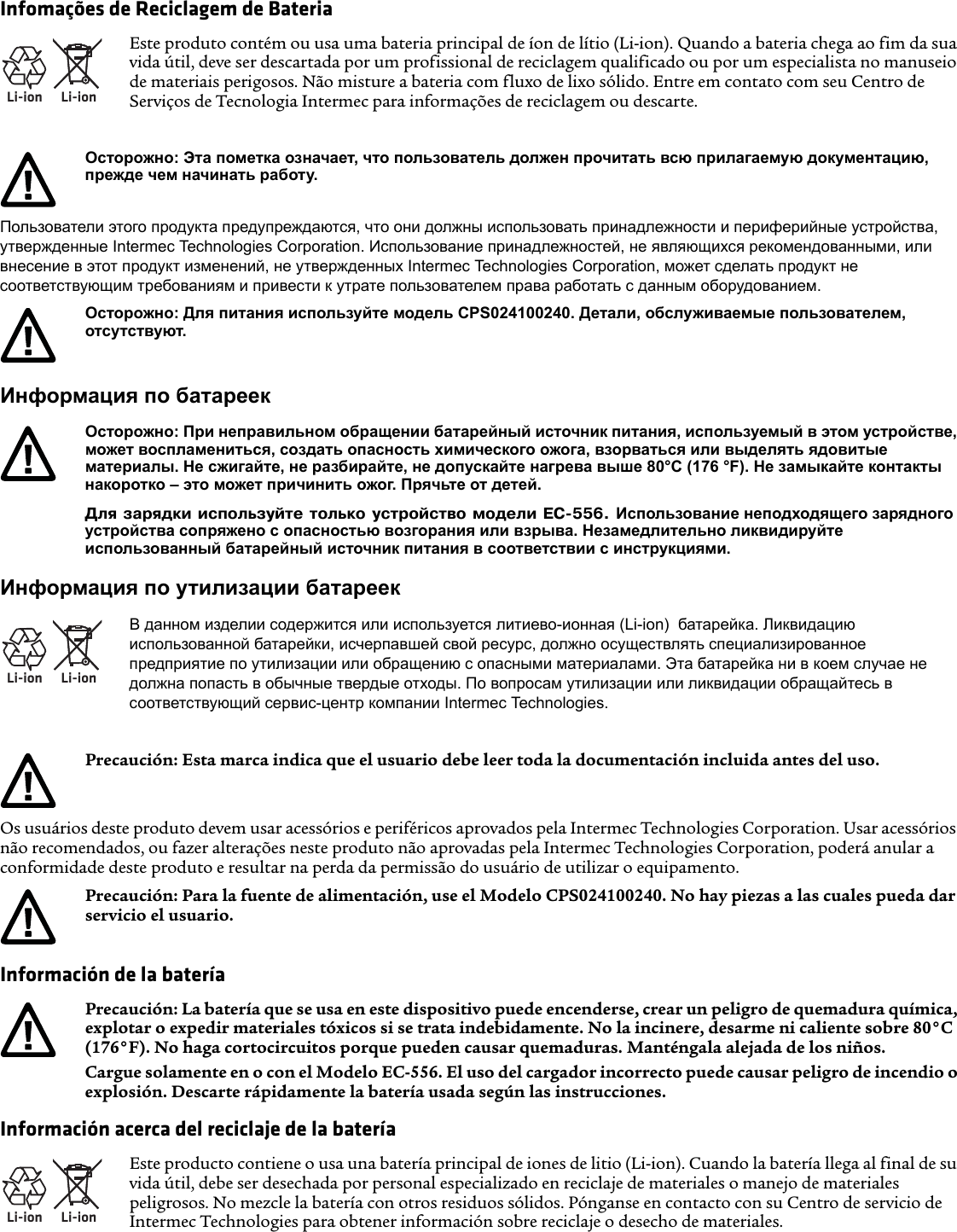 Infomações de Reciclagem de BateriaПользователи этого продукта предупреждаются, что они должны использовать принадлежности и периферийные устройства, утвержденные Intermec Technologies Corporation. Использование принадлежностей, не являющихся рекомендованными, или внесение в этот продукт изменений, не утвержденных Intermec Technologies Corporation, может сделать продукт не соответствующим требованиям и привести к утрате пользователем права работать с данным оборудованием.Информация по батареекИнформация по утилизации батареекOs usuários deste produto devem usar acessórios e periféricos aprovados pela Intermec Technologies Corporation. Usar acessórios não recomendados, ou fazer alterações neste produto não aprovadas pela Intermec Technologies Corporation, poderá anular a conformidade deste produto e resultar na perda da permissão do usuário de utilizar o equipamento.Información de la bateríaInformación acerca del reciclaje de la bateríaLi-ionLi-ionEste produto contém ou usa uma bateria principal de íon de lítio (Li-ion). Quando a bateria chega ao fim da sua vida útil, deve ser descartada por um profissional de reciclagem qualificado ou por um especialista no manuseio de materiais perigosos. Não misture a bateria com fluxo de lixo sólido. Entre em contato com seu Centro de Serviços de Tecnologia Intermec para informações de reciclagem ou descarte.Осторожно: Эта пометка означает, что пользователь должен прочитать всю прилагаемую документацию, прежде чем начинать работу.Осторожно: Для питания используйте модель CPS024100240. Детали, обслуживаемые пользователем, отсутствуют.Осторожно: При неправильном обращении батарейный источник питания, используемый в этом устройстве, может воспламениться, создать опасность химического ожога, взорваться или выделять ядовитые материалы. Не сжигайте, не разбирайте, не допускайте нагрева выше 80°C (176 °F). Не замыкайте контакты накоротко – это может причинить ожог. Прячьте от детей.Для зарядки используйте только устройство модели EC-556. Использование неподходящего зарядного устройства сопряжено с опасностью возгорания или взрыва. Незамедлительно ликвидируйте использованный батарейный источник питания в соответствии с инструкциями.Li-ionLi-ionВ данном изделии содержится или используется литиево-ионная (Li-ion)  батарейка. Ликвидацию использованной батарейки, исчерпавшей свой ресурс, должно осуществлять специализированное предприятие по утилизации или обращению с опасными материалами. Эта батарейка ни в коем случае не должна попасть в обычные твердые отходы. По вопросам утилизации или ликвидации обращайтесь в соответствующий сервис-центр компании Intermec Technologies.Precaución: Esta marca indica que el usuario debe leer toda la documentación incluida antes del uso.Precaución: Para la fuente de alimentación, use el Modelo CPS024100240. No hay piezas a las cuales pueda dar servicio el usuario.Precaución: La batería que se usa en este dispositivo puede encenderse, crear un peligro de quemadura química, explotar o expedir materiales tóxicos si se trata indebidamente. No la incinere, desarme ni caliente sobre 80°C (176°F). No haga cortocircuitos porque pueden causar quemaduras. Manténgala alejada de los niños.Cargue solamente en o con el Modelo EC-556. El uso del cargador incorrecto puede causar peligro de incendio o explosión. Descarte rápidamente la batería usada según las instrucciones.Li-ionLi-ionEste producto contiene o usa una batería principal de iones de litio (Li-ion). Cuando la batería llega al final de su vida útil, debe ser desechada por personal especializado en reciclaje de materiales o manejo de materiales peligrosos. No mezcle la batería con otros residuos sólidos. Pónganse en contacto con su Centro de servicio de Intermec Technologies para obtener información sobre reciclaje o desecho de materiales.