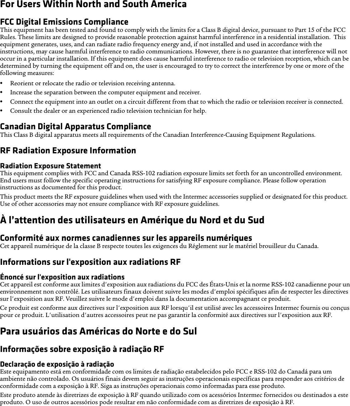 For Users Within North and South AmericaFCC Digital Emissions ComplianceThis equipment has been tested and found to comply with the limits for a Class B digital device, pursuant to Part 15 of the FCC Rules. These limits are designed to provide reasonable protection against harmful interference in a residential installation.  This equipment generates, uses, and can radiate radio frequency energy and, if not installed and used in accordance with the instructions, may cause harmful interference to radio communications. However, there is no guarantee that interference will not occur in a particular installation. If this equipment does cause harmful interference to radio or television reception, which can be determined by turning the equipment off and on, the user is encouraged to try to correct the interference by one or more of the following measures:•Reorient or relocate the radio or television receiving antenna.•Increase the separation between the computer equipment and receiver.•Connect the equipment into an outlet on a circuit different from that to which the radio or television receiver is connected.•Consult the dealer or an experienced radio television technician for help.Canadian Digital Apparatus ComplianceThis Class B digital apparatus meets all requirements of the Canadian Interference-Causing Equipment Regulations.RF Radiation Exposure InformationRadiation Exposure StatementThis equipment complies with FCC and Canada RSS-102 radiation exposure limits set forth for an uncontrolled environment. End users must follow the specific operating instructions for satisfying RF exposure compliance. Please follow operation instructions as documented for this product.This product meets the RF exposure guidelines when used with the Intermec accessories supplied or designated for this product. Use of other accessories may not ensure compliance with RF exposure guidelines.À l’attention des utilisateurs en Amérique du Nord et du SudConformité aux normes canadiennes sur les appareils numériquesCet appareil numérique de la classe B respecte toutes les exigences du Réglement sur le matériel brouilleur du Canada.Informations sur l&apos;exposition aux radiations RFÉnoncé sur l&apos;exposition aux radiationsCet appareil est conforme aux limites d&apos;exposition aux radiations du FCC des États-Unis et la norme RSS-102 canadienne pour un environnement non contrôlé. Les utilisateurs finaux doivent suivre les modes d&apos;emploi spécifiques afin de respecter les directives sur l&apos;exposition aux RF. Veuillez suivre le mode d&apos;emploi dans la documentation accompagnant ce produit.Ce produit est conforme aux directives sur l&apos;exposition aux RF lorsqu&apos;il est utilisé avec les accessoires Intermec fournis ou conçus pour ce produit. L&apos;utilisation d&apos;autres accessoires peut ne pas garantir la conformité aux directives sur l&apos;exposition aux RF.Para usuários das Américas do Norte e do SulInformações sobre exposição à radiação RFDeclaração de exposição à radiaçãoEste equipamento está em conformidade com os limites de radiação estabelecidos pelo FCC e RSS-102 do Canadá para um ambiente não controlado. Os usuários finais devem seguir as instruções operacionais específicas para responder aos critérios de conformidade com a exposição à RF. Siga as instruções operacionais como informadas para esse produto.Este produto atende às diretrizes de exposição à RF quando utilizado com os acessórios Intermec fornecidos ou destinados a este produto. O uso de outros acessórios pode resultar em não conformidade com as diretrizes de exposição à RF.