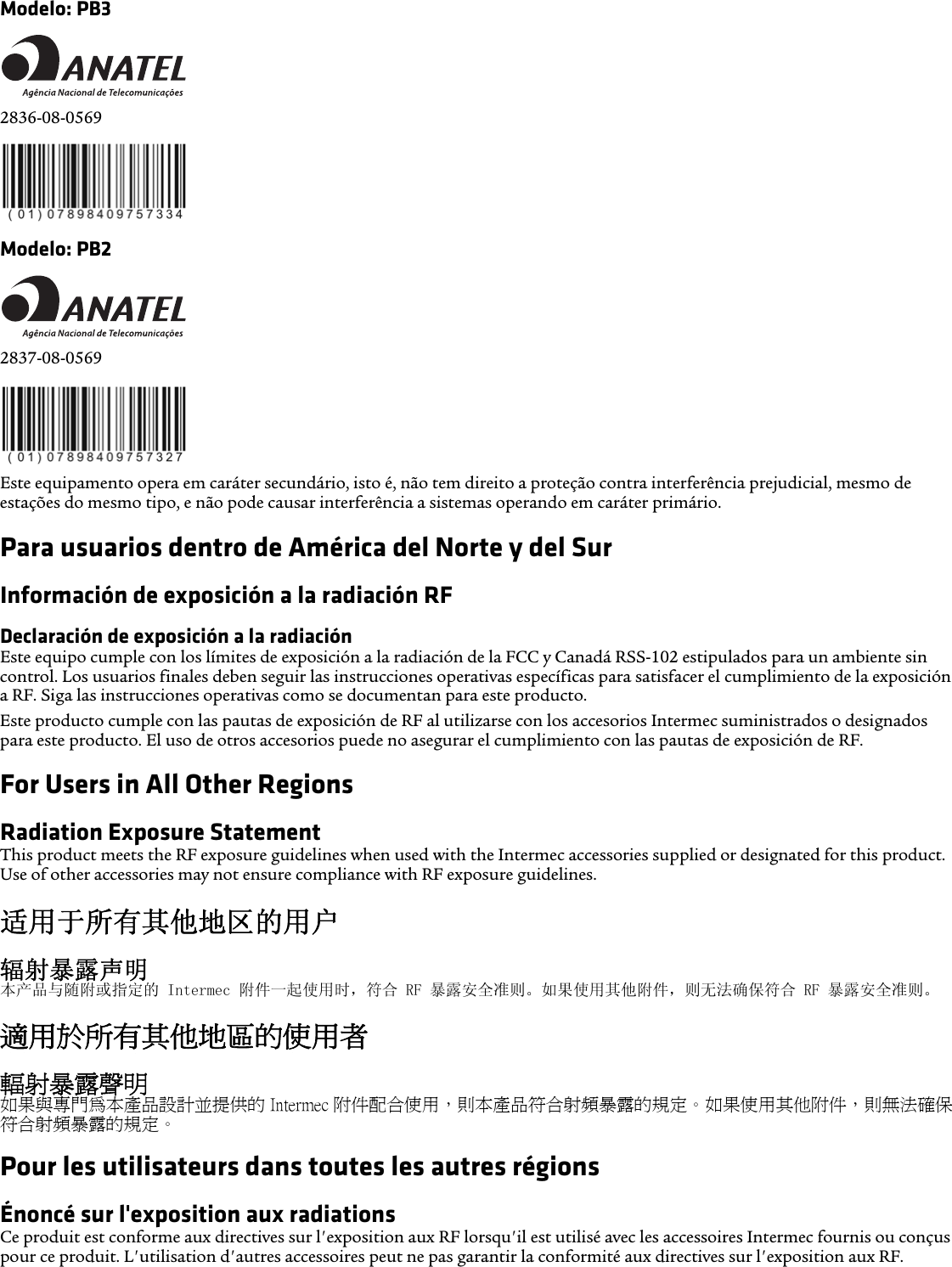 Modelo: PB32836-08-0569Modelo: PB22837-08-0569Este equipamento opera em caráter secundário, isto é, não tem direito a proteção contra interferência prejudicial, mesmo de estações do mesmo tipo, e não pode causar interferência a sistemas operando em caráter primário.Para usuarios dentro de América del Norte y del SurInformación de exposición a la radiación RFDeclaración de exposición a la radiaciónEste equipo cumple con los límites de exposición a la radiación de la FCC y Canadá RSS-102 estipulados para un ambiente sin control. Los usuarios finales deben seguir las instrucciones operativas específicas para satisfacer el cumplimiento de la exposición a RF. Siga las instrucciones operativas como se documentan para este producto.Este producto cumple con las pautas de exposición de RF al utilizarse con los accesorios Intermec suministrados o designados para este producto. El uso de otros accesorios puede no asegurar el cumplimiento con las pautas de exposición de RF.For Users in All Other RegionsRadiation Exposure StatementThis product meets the RF exposure guidelines when used with the Intermec accessories supplied or designated for this product. Use of other accessories may not ensure compliance with RF exposure guidelines.适用于所有其他地区的用户辐射暴露声明本产品与随附或指定的 Intermec 附件一起使用时，符合 RF 暴露安全准则。如果使用其他附件，则无法确保符合 RF 暴露安全准则。適用於所有其他地區的使用者輻射暴露聲明如果與專門為本產品設計並提供的 Intermec 附件配合使用，則本產品符合射頻暴露的規定。如果使用其他附件，則無法確保符合射頻暴露的規定。Pour les utilisateurs dans toutes les autres régionsÉnoncé sur l&apos;exposition aux radiationsCe produit est conforme aux directives sur l&apos;exposition aux RF lorsqu&apos;il est utilisé avec les accessoires Intermec fournis ou conçus pour ce produit. L&apos;utilisation d&apos;autres accessoires peut ne pas garantir la conformité aux directives sur l&apos;exposition aux RF.