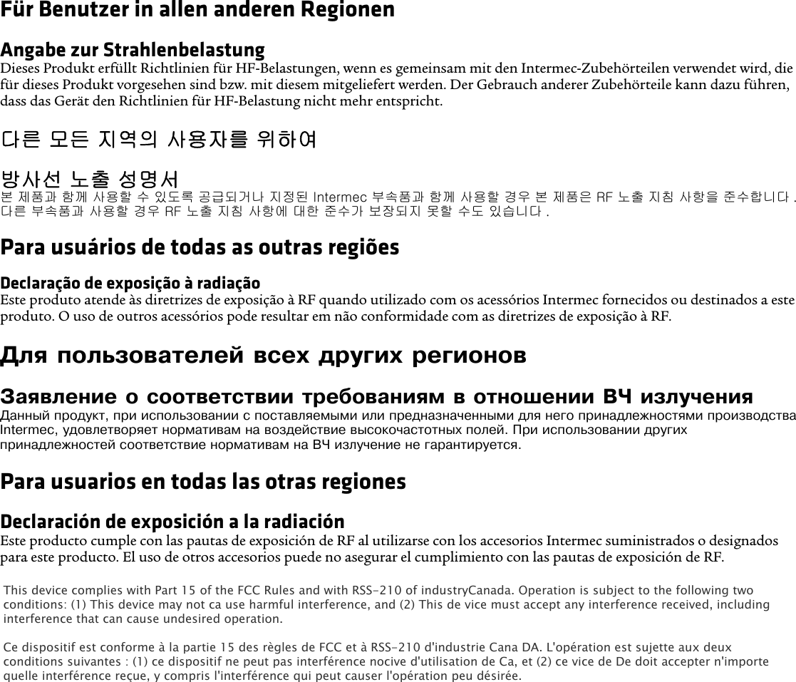 Für Benutzer in allen anderen RegionenAngabe zur StrahlenbelastungDieses Produkt erfüllt Richtlinien für HF-Belastungen, wenn es gemeinsam mit den Intermec-Zubehörteilen verwendet wird, die für dieses Produkt vorgesehen sind bzw. mit diesem mitgeliefert werden. Der Gebrauch anderer Zubehörteile kann dazu führen, dass das Gerät den Richtlinien für HF-Belastung nicht mehr entspricht.다른 모든 지역의 사용자를 위하여방사선 노출 성명서본 제품과 함께 사용할 수 있도록 공급되거나 지정된 Intermec 부속품과 함께 사용할 경우 본 제품은 RF 노출 지침 사항을 준수합니다 . 다른 부속품과 사용할 경우 RF 노출 지침 사항에 대한 준수가 보장되지 못할 수도 있습니다 .Para usuários de todas as outras regiõesDeclaração de exposição à radiaçãoEste produto atende às diretrizes de exposição à RF quando utilizado com os acessórios Intermec fornecidos ou destinados a este produto. O uso de outros acessórios pode resultar em não conformidade com as diretrizes de exposição à RF.Для пользователей всех других регионовЗаявление о соответствии требованиям в отношении ВЧ излученияДанный продукт, при использовании с поставляемыми или предназначенными для него принадлежностями производства Intermec, удовлетворяет нормативам на воздействие высокочастотных полей. При использовании других принадлежностей соответствие нормативам на ВЧ излучение не гарантируется.Para usuarios en todas las otras regionesDeclaración de exposición a la radiaciónEste producto cumple con las pautas de exposición de RF al utilizarse con los accesorios Intermec suministrados o designados para este producto. El uso de otros accesorios puede no asegurar el cumplimiento con las pautas de exposición de RF.This device complies with Part 15 of the FCC Rules and with RSS-210 of industryCanada. Operation is subject to the following twoconditions: (1) This device may not ca use harmful interference, and (2) This de vice must accept any interference received, includinginterference that can cause undesired operation.Ce dispositif est conforme à la partie 15 des règles de FCC et à RSS-210 d&apos;industrie Cana DA. L&apos;opération est sujette aux deuxconditions suivantes : (1) ce dispositif ne peut pas interférence nocive d&apos;utilisation de Ca, et (2) ce vice de De doit accepter n&apos;importequelle interférence reçue, y compris l&apos;interférence qui peut causer l&apos;opération peu désirée.