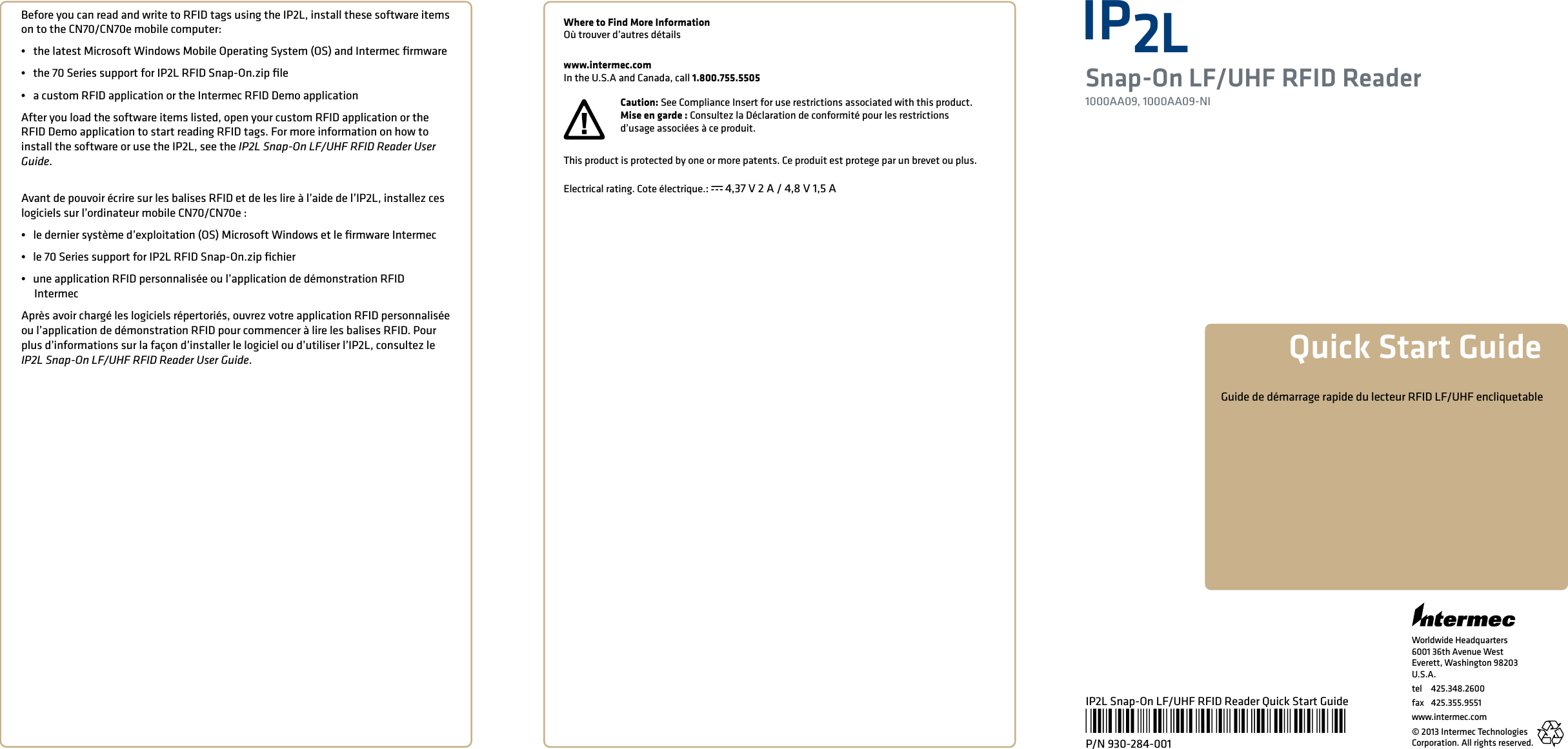 Worldwide Headquarters6001 36th Avenue WestEverett, Washington 98203U.S.A.tel 425.348.2600fax  425.355.9551www.intermec.com© 2013 Intermec Technologies Corporation. All rights reserved.IP2LSnap-On LF/UHF RFID Reader1000AA09, 1000AA09-NIQuick Start GuideIP2L Snap-On LF/UHF RFID Reader Quick Start Guide*930-284-001*P/N 930-284-001Before you can read and write to RFID tags using the IP2L, install these software items on to the CN70/CN70e mobile computer:•   the latest Microsoft Windows Mobile Operating System (OS) and Intermec ﬁrmware•   the 70 Series support for IP2L RFID Snap-On.zip ﬁle•   a custom RFID application or the Intermec RFID Demo applicationAfter you load the software items listed, open your custom RFID application or the RFID Demo application to start reading RFID tags. For more information on how to install the software or use the IP2L, see the IP2L Snap-On LF/UHF RFID Reader User Guide. Avant de pouvoir écrire sur les balises RFID et de les lire à l’aide de l’IP2L, installez ces logiciels sur l’ordinateur mobile CN70/CN70e:•   le dernier système d’exploitation (OS) Microsoft Windows et le ﬁrmware Intermec•   le 70 Series support for IP2L RFID Snap-On.zip ﬁchier•   une application RFID personnalisée ou l’application de démonstration RFID        IntermecAprès avoir chargé les logiciels répertoriés, ouvrez votre application RFID personnalisée ou l’application de démonstration RFID pour commencer à lire les balises RFID. Pour plus d’informations sur la façon d’installer le logiciel ou d’utiliser l’IP2L, consultez le IP2L Snap-On LF/UHF RFID Reader User Guide.Where to Find More InformationOù trouver d’autres détailswww.intermec.comIn the U.S.A and Canada, call 1.800.755.5505Caution: See Compliance Insert for use restrictions associated with this product.Mise en garde : Consultez la Déclaration de conformité pour les restrictions d’usage associées à ce produit. Guide de démarrage rapide du lecteur RFID LF/UHF encliquetableThis product is protected by one or more patents. Ce produit est protege par un brevet ou plus. Electrical rating. Cote électrique.: x 4,37 V 2 A / 4,8 V 1,5 A