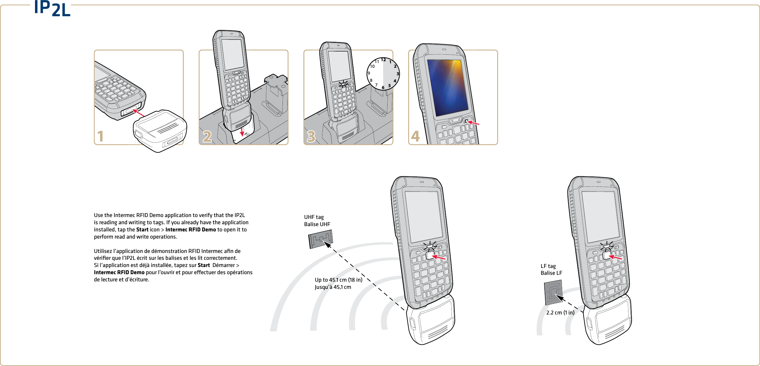 IP2LUp to 45.1 cm (18 in) Jusqu’à 45,1 cmUHF tagBalise UHFLF tagBalise LF2.2 cm (1 in)Use the Intermec RFID Demo application to verify that the IP2L is reading and writing to tags. If you already have the application installed, tap the Start icon &gt; Intermec RFID Demo to open it to perform read and write operations.   Utilisez l’application de démonstration RFID Intermec aﬁn de vériﬁer que l’IP2L écrit sur les balises et les lit correctement. Si l’application est déjà installée, tapez sur Start  Démarrer &gt; Intermec RFID Demo pour l’ouvrir et pour eectuer des opérations de lecture et d’écriture. 1269312781011451 4