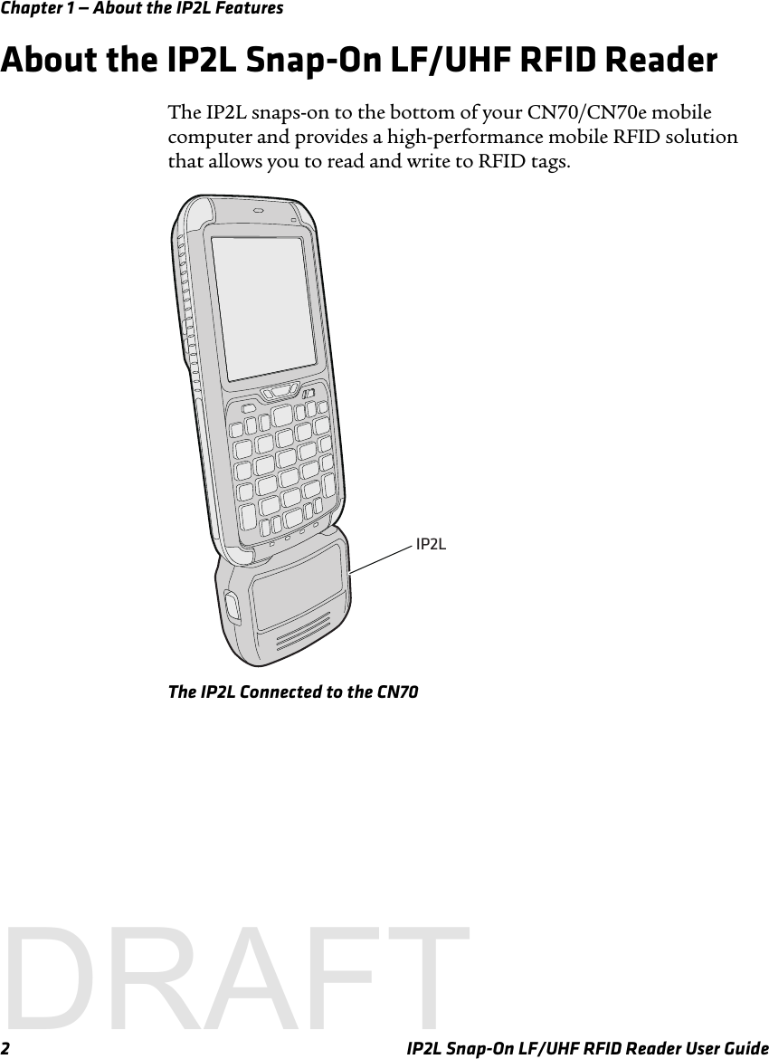 Chapter 1 — About the IP2L Features2 IP2L Snap-On LF/UHF RFID Reader User GuideAbout the IP2L Snap-On LF/UHF RFID ReaderThe IP2L snaps-on to the bottom of your CN70/CN70e mobile computer and provides a high-performance mobile RFID solution that allows you to read and write to RFID tags. The IP2L Connected to the CN70IP2LDRAFT