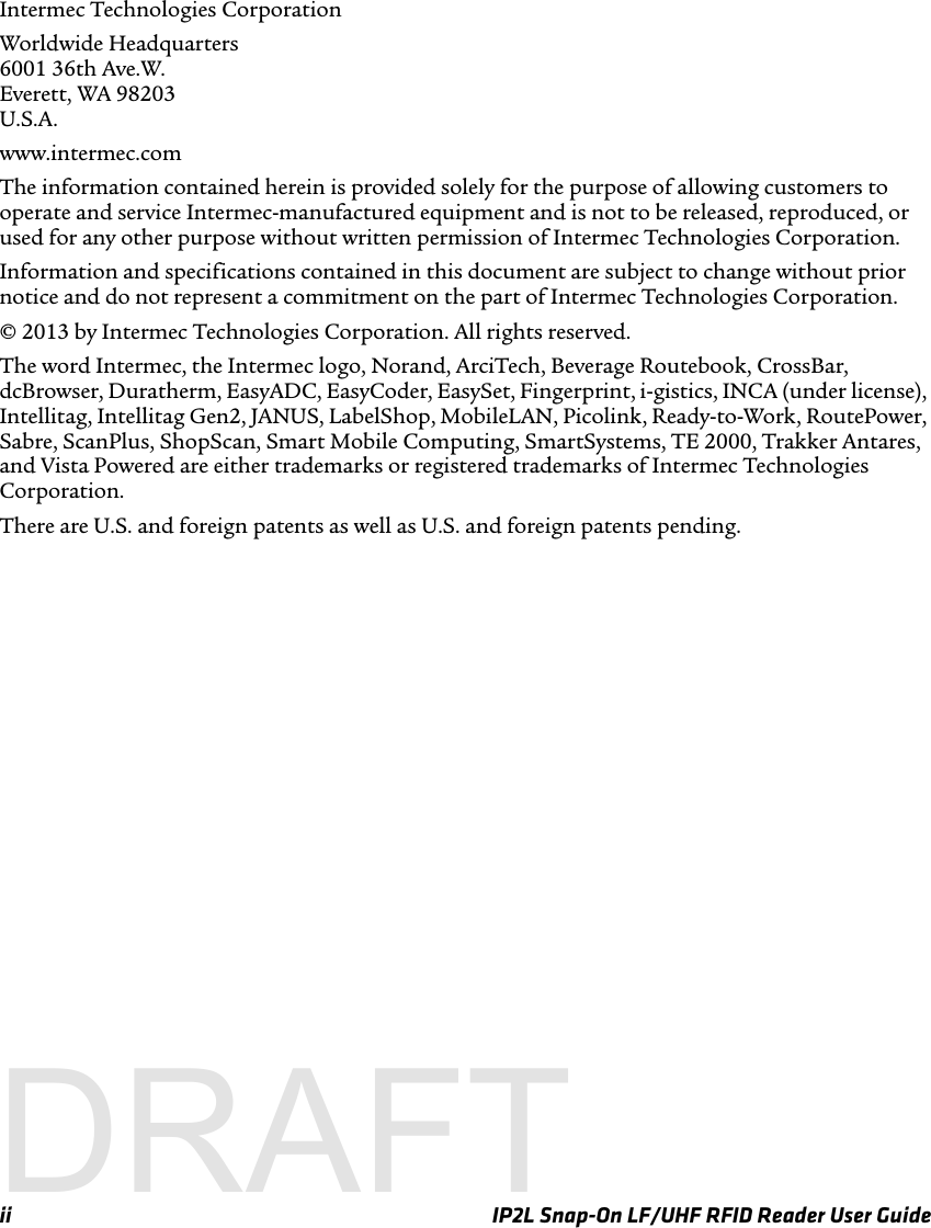 ii IP2L Snap-On LF/UHF RFID Reader User GuideIntermec Technologies CorporationWorldwide Headquarters6001 36th Ave.W.Everett, WA 98203U.S.A.www.intermec.comThe information contained herein is provided solely for the purpose of allowing customers to operate and service Intermec-manufactured equipment and is not to be released, reproduced, or used for any other purpose without written permission of Intermec Technologies Corporation.Information and specifications contained in this document are subject to change without prior notice and do not represent a commitment on the part of Intermec Technologies Corporation.© 2013 by Intermec Technologies Corporation. All rights reserved.The word Intermec, the Intermec logo, Norand, ArciTech, Beverage Routebook, CrossBar, dcBrowser, Duratherm, EasyADC, EasyCoder, EasySet, Fingerprint, i-gistics, INCA (under license), Intellitag, Intellitag Gen2, JANUS, LabelShop, MobileLAN, Picolink, Ready-to-Work, RoutePower, Sabre, ScanPlus, ShopScan, Smart Mobile Computing, SmartSystems, TE 2000, Trakker Antares, and Vista Powered are either trademarks or registered trademarks of Intermec Technologies Corporation.There are U.S. and foreign patents as well as U.S. and foreign patents pending.DRAFT