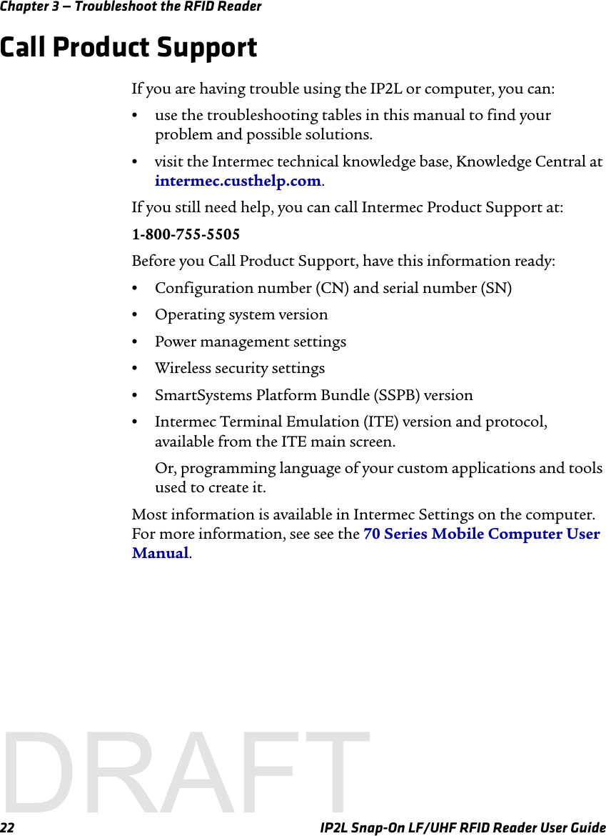 Chapter 3 — Troubleshoot the RFID Reader22 IP2L Snap-On LF/UHF RFID Reader User GuideCall Product SupportIf you are having trouble using the IP2L or computer, you can:•use the troubleshooting tables in this manual to find your problem and possible solutions.•visit the Intermec technical knowledge base, Knowledge Central at intermec.custhelp.com.If you still need help, you can call Intermec Product Support at:1-800-755-5505Before you Call Product Support, have this information ready:•Configuration number (CN) and serial number (SN)•Operating system version•Power management settings•Wireless security settings•SmartSystems Platform Bundle (SSPB) version•Intermec Terminal Emulation (ITE) version and protocol, available from the ITE main screen.Or, programming language of your custom applications and tools used to create it.Most information is available in Intermec Settings on the computer. For more information, see see the 70 Series Mobile Computer User Manual.DRAFT