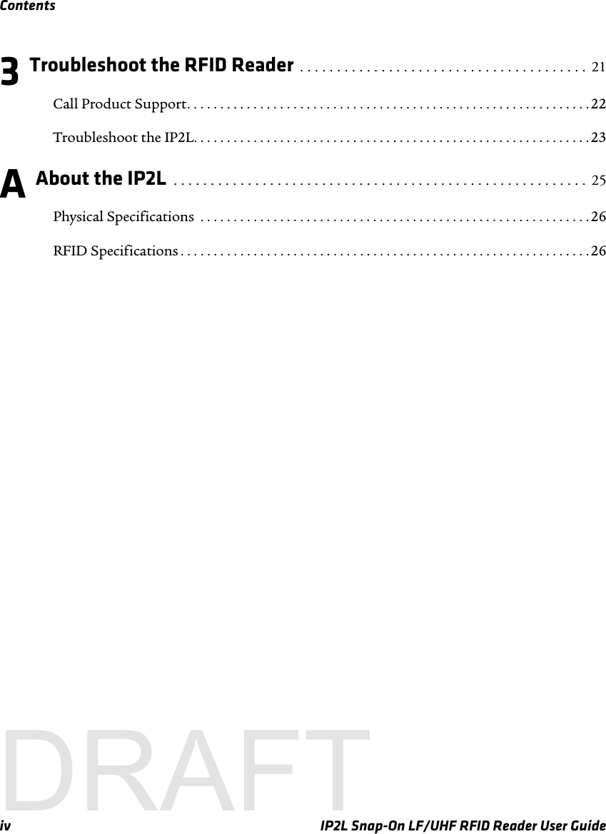 Contentsiv IP2L Snap-On LF/UHF RFID Reader User Guide3 Troubleshoot the RFID Reader  . . . . . . . . . . . . . . . . . . . . . . . . . . . . . . . . . . . . . . .  21Call Product Support. . . . . . . . . . . . . . . . . . . . . . . . . . . . . . . . . . . . . . . . . . . . . . . . . . . . . . . . . . . . .22Troubleshoot the IP2L. . . . . . . . . . . . . . . . . . . . . . . . . . . . . . . . . . . . . . . . . . . . . . . . . . . . . . . . . . . . 23A About the IP2L  . . . . . . . . . . . . . . . . . . . . . . . . . . . . . . . . . . . . . . . . . . . . . . . . . . . . . . . .  25Physical Specifications  . . . . . . . . . . . . . . . . . . . . . . . . . . . . . . . . . . . . . . . . . . . . . . . . . . . . . . . . . . . 26RFID Specifications . . . . . . . . . . . . . . . . . . . . . . . . . . . . . . . . . . . . . . . . . . . . . . . . . . . . . . . . . . . . . .26DRAFT