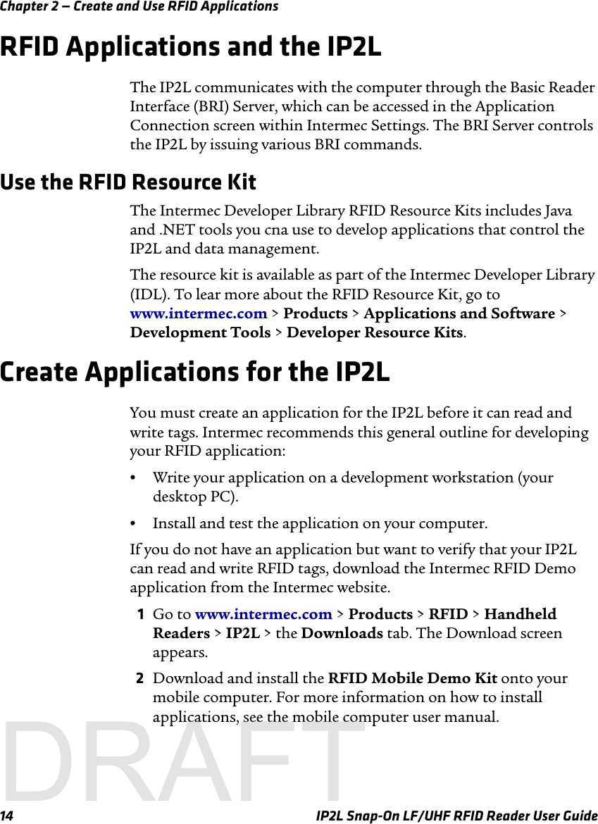 Chapter 2 — Create and Use RFID Applications14 IP2L Snap-On LF/UHF RFID Reader User GuideRFID Applications and the IP2LThe IP2L communicates with the computer through the Basic Reader Interface (BRI) Server, which can be accessed in the Application Connection screen within Intermec Settings. The BRI Server controls the IP2L by issuing various BRI commands.Use the RFID Resource KitThe Intermec Developer Library RFID Resource Kits includes Java and .NET tools you cna use to develop applications that control the IP2L and data management.The resource kit is available as part of the Intermec Developer Library (IDL). To lear more about the RFID Resource Kit, go to www.intermec.com &gt; Products &gt; Applications and Software &gt; Development Tools &gt; Developer Resource Kits.Create Applications for the IP2LYou must create an application for the IP2L before it can read and write tags. Intermec recommends this general outline for developing your RFID application:•Write your application on a development workstation (your desktop PC).•Install and test the application on your computer.If you do not have an application but want to verify that your IP2L can read and write RFID tags, download the Intermec RFID Demo application from the Intermec website.1Go to www.intermec.com &gt; Products &gt; RFID &gt; Handheld Readers &gt; IP2L &gt; the Downloads tab. The Download screen appears.2Download and install the RFID Mobile Demo Kit onto your mobile computer. For more information on how to install applications, see the mobile computer user manual.DRAFT