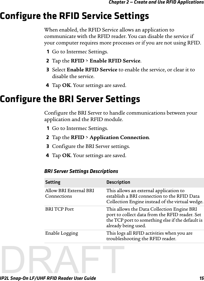 Chapter 2 — Create and Use RFID ApplicationsIP2L Snap-On LF/UHF RFID Reader User Guide 15Configure the RFID Service Settings When enabled, the RFID Service allows an application to communicate with the RFID reader. You can disable the service if your computer requires more processes or if you are not using RFID.1Go to Intermec Settings.2Tap the RFID &gt; Enable RFID Service.3Select Enable RFID Service to enable the service, or clear it to disable the service.4Tap OK. Your settings are saved.Configure the BRI Server SettingsConfigure the BRI Server to handle communications between your application and the RFID module. 1Go to Intermec Settings.2Tap the RFID &gt; Application Connection.3Configure the BRI Server settings.4Tap OK. Your settings are saved.BRI Server Settings DescriptionsSetting DescriptionAllow BRI External BRI ConnectionsThis allows an external application to establish a BRI connection to the RFID Data Collection Engine instead of the virtual wedge.BRI TCP Port This allows the Data Collection Engine BRI port to collect data from the RFID reader. Set the TCP port to something else if the default is already being used.Enable Logging This logs all RFID activities when you are troubleshooting the RFID reader.DRAFT