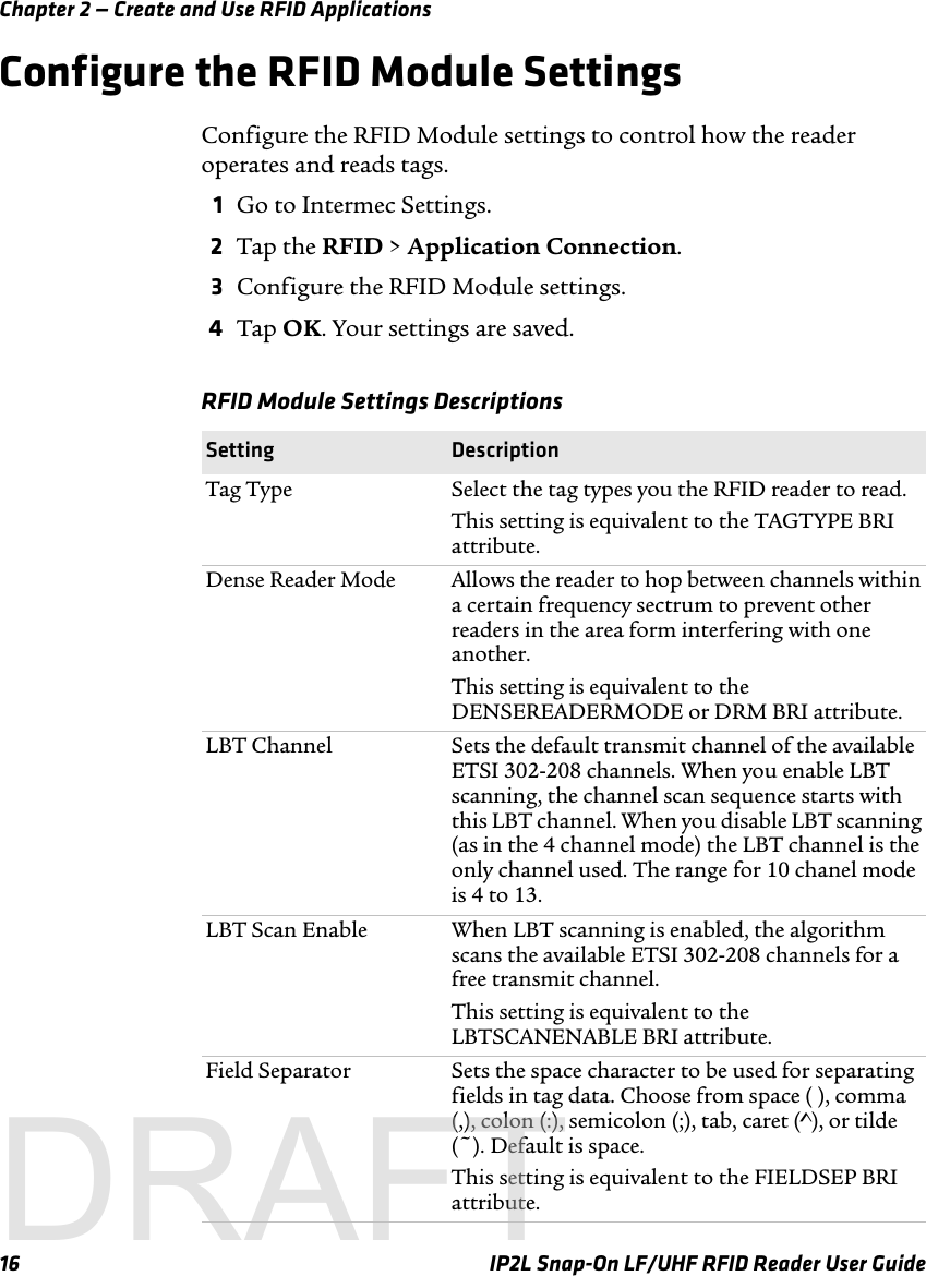 Chapter 2 — Create and Use RFID Applications16 IP2L Snap-On LF/UHF RFID Reader User GuideConfigure the RFID Module SettingsConfigure the RFID Module settings to control how the reader operates and reads tags.1Go to Intermec Settings.2Tap the RFID &gt; Application Connection.3Configure the RFID Module settings.4Tap OK. Your settings are saved.RFID Module Settings Descriptions Setting DescriptionTag Type Select the tag types you the RFID reader to read. This setting is equivalent to the TAGTYPE BRI attribute.Dense Reader Mode Allows the reader to hop between channels within a certain frequency sectrum to prevent other readers in the area form interfering with one another. This setting is equivalent to the DENSEREADERMODE or DRM BRI attribute.LBT Channel Sets the default transmit channel of the available ETSI 302-208 channels. When you enable LBT scanning, the channel scan sequence starts with this LBT channel. When you disable LBT scanning (as in the 4 channel mode) the LBT channel is the only channel used. The range for 10 chanel mode is 4 to 13.LBT Scan Enable When LBT scanning is enabled, the algorithm scans the available ETSI 302-208 channels for a free transmit channel. This setting is equivalent to the LBTSCANENABLE BRI attribute.Field Separator Sets the space character to be used for separating fields in tag data. Choose from space ( ), comma (,), colon (:), semicolon (;), tab, caret (^), or tilde (~). Default is space.This setting is equivalent to the FIELDSEP BRI attribute.DRAFT