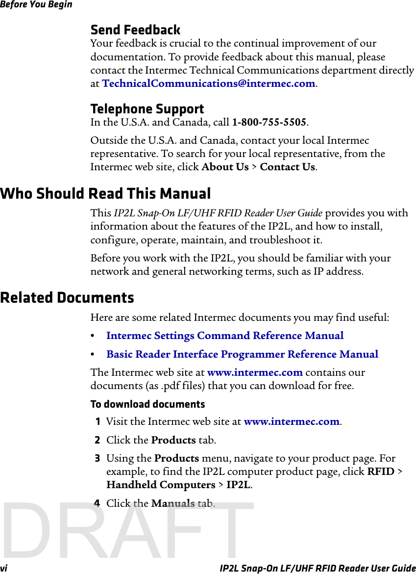 Before You Beginvi IP2L Snap-On LF/UHF RFID Reader User GuideSend FeedbackYour feedback is crucial to the continual improvement of our documentation. To provide feedback about this manual, please contact the Intermec Technical Communications department directly at TechnicalCommunications@intermec.com.Telephone SupportIn the U.S.A. and Canada, call 1-800-755-5505. Outside the U.S.A. and Canada, contact your local Intermec representative. To search for your local representative, from the Intermec web site, click About Us &gt; Contact Us.Who Should Read This ManualThis IP2L Snap-On LF/UHF RFID Reader User Guide provides you with information about the features of the IP2L, and how to install, configure, operate, maintain, and troubleshoot it.Before you work with the IP2L, you should be familiar with your network and general networking terms, such as IP address.Related DocumentsHere are some related Intermec documents you may find useful:•Intermec Settings Command Reference Manual•Basic Reader Interface Programmer Reference ManualThe Intermec web site at www.intermec.com contains our documents (as .pdf files) that you can download for free.To download documents1Visit the Intermec web site at www.intermec.com.2Click the Products tab.3Using the Products menu, navigate to your product page. For example, to find the IP2L computer product page, click RFID &gt; Handheld Computers &gt; IP2L.4Click the Manuals tab.DRAFT