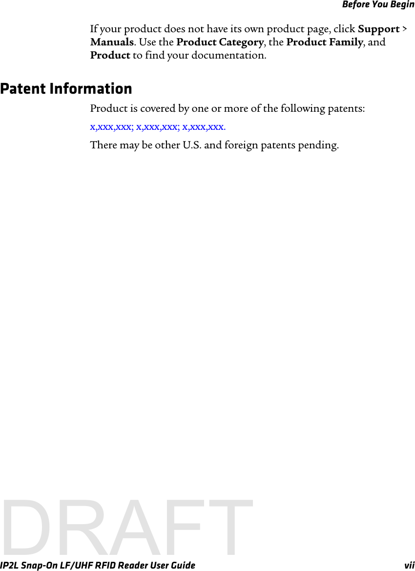 Before You BeginIP2L Snap-On LF/UHF RFID Reader User Guide viiIf your product does not have its own product page, click Support &gt; Manuals. Use the Product Category, the Product Family, and Product to find your documentation.Patent InformationProduct is covered by one or more of the following patents: x,xxx,xxx; x,xxx,xxx; x,xxx,xxx.There may be other U.S. and foreign patents pending.DRAFT