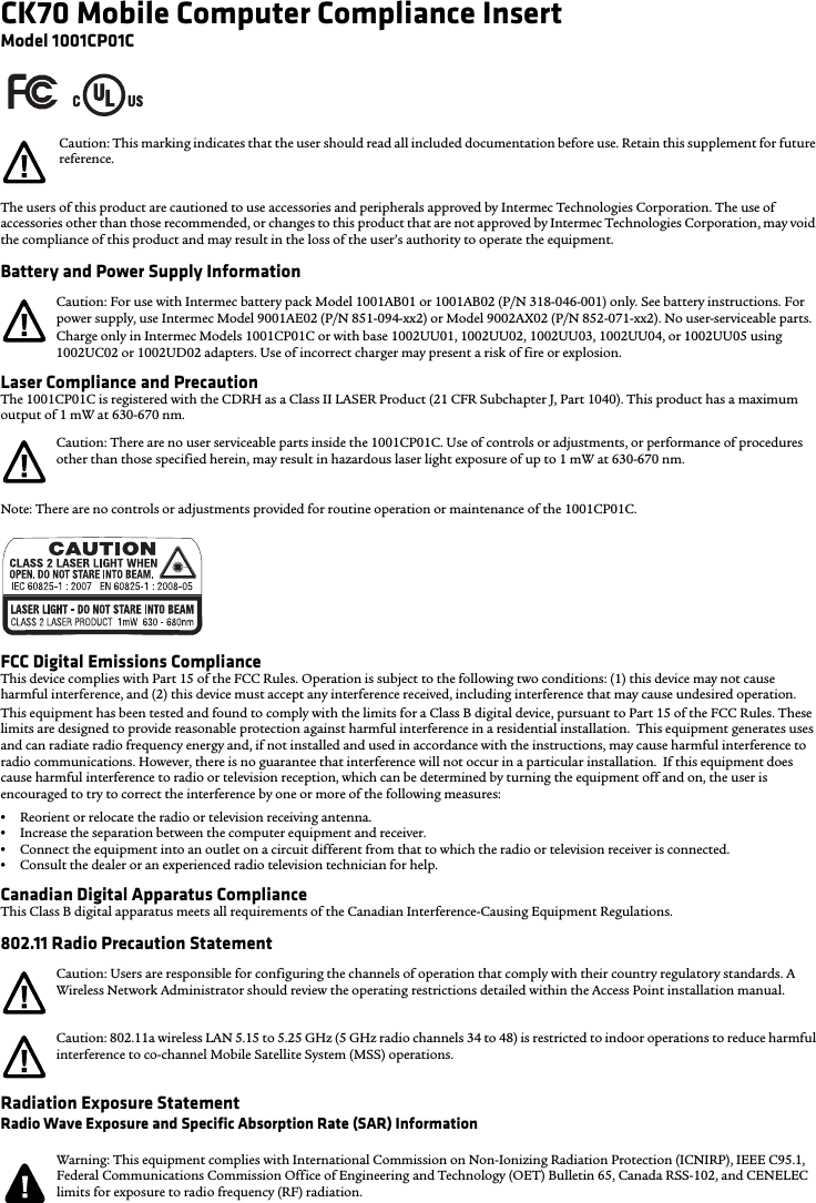 CK70 Mobile Computer Compliance InsertModel 1001CP01CThe users of this product are cautioned to use accessories and peripherals approved by Intermec Technologies Corporation. The use of accessories other than those recommended, or changes to this product that are not approved by Intermec Technologies Corporation, may void the compliance of this product and may result in the loss of the user’s authority to operate the equipment.Battery and Power Supply InformationLaser Compliance and PrecautionThe 1001CP01C is registered with the CDRH as a Class II LASER Product (21 CFR Subchapter J, Part 1040). This product has a maximum output of 1 mW at 630-670 nm.Note: There are no controls or adjustments provided for routine operation or maintenance of the 1001CP01C.FCC Digital Emissions ComplianceThis device complies with Part 15 of the FCC Rules. Operation is subject to the following two conditions: (1) this device may not cause harmful interference, and (2) this device must accept any interference received, including interference that may cause undesired operation.This equipment has been tested and found to comply with the limits for a Class B digital device, pursuant to Part 15 of the FCC Rules. These limits are designed to provide reasonable protection against harmful interference in a residential installation.  This equipment generates uses and can radiate radio frequency energy and, if not installed and used in accordance with the instructions, may cause harmful interference to radio communications. However, there is no guarantee that interference will not occur in a particular installation.  If this equipment does cause harmful interference to radio or television reception, which can be determined by turning the equipment off and on, the user is encouraged to try to correct the interference by one or more of the following measures:•Reorient or relocate the radio or television receiving antenna.•Increase the separation between the computer equipment and receiver.•Connect the equipment into an outlet on a circuit different from that to which the radio or television receiver is connected.•Consult the dealer or an experienced radio television technician for help.Canadian Digital Apparatus ComplianceThis Class B digital apparatus meets all requirements of the Canadian Interference-Causing Equipment Regulations.802.11 Radio Precaution StatementRadiation Exposure StatementRadio Wave Exposure and Specific Absorption Rate (SAR) InformationCaution: This marking indicates that the user should read all included documentation before use. Retain this supplement for future reference.Caution: For use with Intermec battery pack Model 1001AB01 or 1001AB02 (P/N 318-046-001) only. See battery instructions. For power supply, use Intermec Model 9001AE02 (P/N 851-094-xx2) or Model 9002AX02 (P/N 852-071-xx2). No user-serviceable parts.Charge only in Intermec Models 1001CP01C or with base 1002UU01, 1002UU02, 1002UU03, 1002UU04, or 1002UU05 using 1002UC02 or 1002UD02 adapters. Use of incorrect charger may present a risk of fire or explosion.Caution: There are no user serviceable parts inside the 1001CP01C. Use of controls or adjustments, or performance of procedures other than those specified herein, may result in hazardous laser light exposure of up to 1 mW at 630-670 nm.Caution: Users are responsible for configuring the channels of operation that comply with their country regulatory standards. A Wireless Network Administrator should review the operating restrictions detailed within the Access Point installation manual.Caution: 802.11a wireless LAN 5.15 to 5.25 GHz (5 GHz radio channels 34 to 48) is restricted to indoor operations to reduce harmful interference to co-channel Mobile Satellite System (MSS) operations.Warning: This equipment complies with International Commission on Non-Ionizing Radiation Protection (ICNIRP), IEEE C95.1, Federal Communications Commission Office of Engineering and Technology (OET) Bulletin 65, Canada RSS-102, and CENELEC limits for exposure to radio frequency (RF) radiation.