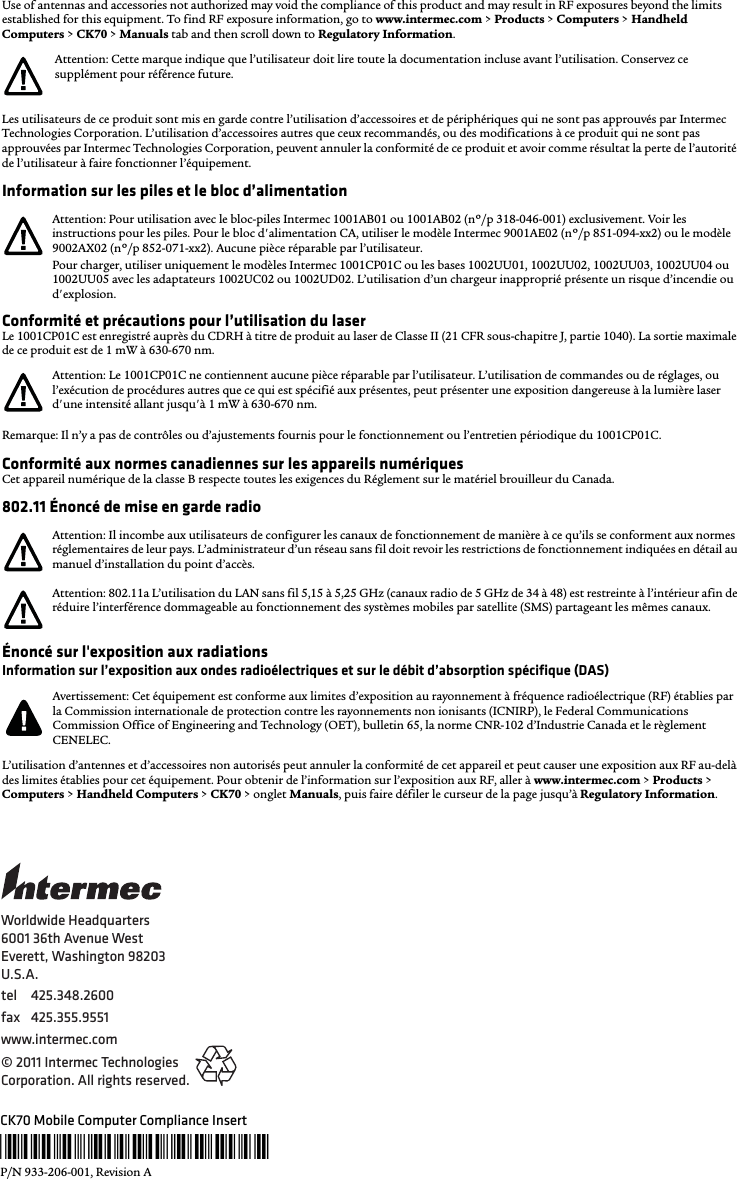 Worldwide Headquarters6001 36th Avenue WestEverett, Washington 98203U.S.A.tel 425.348.2600fax 425.355.9551www.intermec.com© 2011 Intermec Technologies Corporation. All rights reserved.CK70 Mobile Computer Compliance Insert*933-206-001*P/N 933-206-001, Revision AUse of antennas and accessories not authorized may void the compliance of this product and may result in RF exposures beyond the limits established for this equipment. To find RF exposure information, go to www.intermec.com &gt; Products &gt; Computers &gt; Handheld Computers &gt; CK70 &gt; Manuals tab and then scroll down to Regulatory Information.Les utilisateurs de ce produit sont mis en garde contre l’utilisation d’accessoires et de périphériques qui ne sont pas approuvés par Intermec Technologies Corporation. L’utilisation d’accessoires autres que ceux recommandés, ou des modifications à ce produit qui ne sont pas approuvées par Intermec Technologies Corporation, peuvent annuler la conformité de ce produit et avoir comme résultat la perte de l’autorité de l’utilisateur à faire fonctionner l’équipement.Information sur les piles et le bloc d’alimentationConformité et précautions pour l’utilisation du laserLe 1001CP01C est enregistré auprès du CDRH à titre de produit au laser de Classe II (21 CFR sous-chapitre J, partie 1040). La sortie maximale de ce produit est de 1 mW à 630-670 nm.Remarque: Il n’y a pas de contrôles ou d’ajustements fournis pour le fonctionnement ou l’entretien périodique du 1001CP01C.Conformité aux normes canadiennes sur les appareils numériquesCet appareil numérique de la classe B respecte toutes les exigences du Réglement sur le matériel brouilleur du Canada.802.11 Énoncé de mise en garde radioÉnoncé sur l&apos;exposition aux radiationsInformation sur l’exposition aux ondes radioélectriques et sur le débit d’absorption spécifique (DAS)L’utilisation d’antennes et d’accessoires non autorisés peut annuler la conformité de cet appareil et peut causer une exposition aux RF au-delà des limites établies pour cet équipement. Pour obtenir de l’information sur l’exposition aux RF, aller à www.intermec.com &gt; Products &gt; Computers &gt; Handheld Computers &gt; CK70 &gt; onglet Manuals, puis faire défiler le curseur de la page jusqu’à Regulatory Information.Attention: Cette marque indique que l’utilisateur doit lire toute la documentation incluse avant l’utilisation. Conservez ce supplément pour référence future.Attention: Pour utilisation avec le bloc-piles Intermec 1001AB01 ou 1001AB02 (nº/p 318-046-001) exclusivement. Voir les instructions pour les piles. Pour le bloc d&apos;alimentation CA, utiliser le modèle Intermec 9001AE02 (nº/p 851-094-xx2) ou le modèle 9002AX02 (nº/p 852-071-xx2). Aucune pièce réparable par l’utilisateur.Pour charger, utiliser uniquement le modèles Intermec 1001CP01C ou les bases 1002UU01, 1002UU02, 1002UU03, 1002UU04 ou 1002UU05 avec les adaptateurs 1002UC02 ou 1002UD02. L’utilisation d’un chargeur inapproprié présente un risque d’incendie ou d&apos;explosion.Attention: Le 1001CP01C ne contiennent aucune pièce réparable par l’utilisateur. L’utilisation de commandes ou de réglages, ou l’exécution de procédures autres que ce qui est spécifié aux présentes, peut présenter une exposition dangereuse à la lumière laser d&apos;une intensité allant jusqu&apos;à 1 mW à 630-670 nm.Attention: Il incombe aux utilisateurs de configurer les canaux de fonctionnement de manière à ce qu’ils se conforment aux normes réglementaires de leur pays. L’administrateur d’un réseau sans fil doit revoir les restrictions de fonctionnement indiquées en détail au manuel d’installation du point d’accès.Attention: 802.11a L’utilisation du LAN sans fil 5,15 à 5,25 GHz (canaux radio de 5 GHz de 34 à 48) est restreinte à l’intérieur afin de réduire l’interférence dommageable au fonctionnement des systèmes mobiles par satellite (SMS) partageant les mêmes canaux.Avertissement: Cet équipement est conforme aux limites d’exposition au rayonnement à fréquence radioélectrique (RF) établies par la Commission internationale de protection contre les rayonnements non ionisants (ICNIRP), le Federal Communications Commission Office of Engineering and Technology (OET), bulletin 65, la norme CNR-102 d’Industrie Canada et le règlement CENELEC.