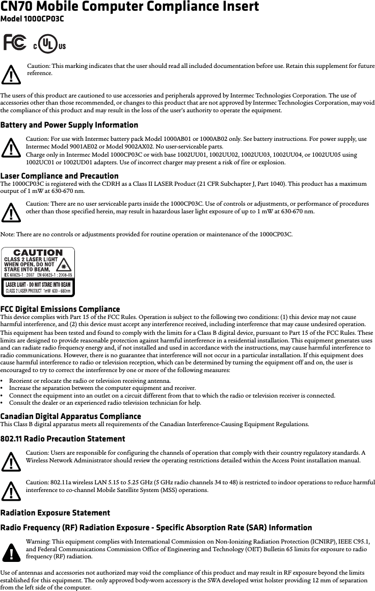 CN70 Mobile Computer Compliance InsertModel 1000CP03CThe users of this product are cautioned to use accessories and peripherals approved by Intermec Technologies Corporation. The use of accessories other than those recommended, or changes to this product that are not approved by Intermec Technologies Corporation, may void the compliance of this product and may result in the loss of the user’s authority to operate the equipment.Battery and Power Supply InformationLaser Compliance and PrecautionThe 1000CP03C is registered with the CDRH as a Class II LASER Product (21 CFR Subchapter J, Part 1040). This product has a maximum output of 1 mW at 630-670 nm.Note: There are no controls or adjustments provided for routine operation or maintenance of the 1000CP03C.FCC Digital Emissions ComplianceThis device complies with Part 15 of the FCC Rules. Operation is subject to the following two conditions: (1) this device may not cause harmful interference, and (2) this device must accept any interference received, including interference that may cause undesired operation.This equipment has been tested and found to comply with the limits for a Class B digital device, pursuant to Part 15 of the FCC Rules. These limits are designed to provide reasonable protection against harmful interference in a residential installation. This equipment generates uses and can radiate radio frequency energy and, if not installed and used in accordance with the instructions, may cause harmful interference to radio communications. However, there is no guarantee that interference will not occur in a particular installation. If this equipment does cause harmful interference to radio or television reception, which can be determined by turning the equipment off and on, the user is encouraged to try to correct the interference by one or more of the following measures:•Reorient or relocate the radio or television receiving antenna.•Increase the separation between the computer equipment and receiver.•Connect the equipment into an outlet on a circuit different from that to which the radio or television receiver is connected.•Consult the dealer or an experienced radio television technician for help.Canadian Digital Apparatus ComplianceThis Class B digital apparatus meets all requirements of the Canadian Interference-Causing Equipment Regulations.802.11 Radio Precaution StatementRadiation Exposure StatementRadio Frequency (RF) Radiation Exposure - Specific Absorption Rate (SAR) InformationUse of antennas and accessories not authorized may void the compliance of this product and may result in RF exposure beyond the limits established for this equipment. The only approved body-worn accessory is the SWA developed wrist holster providing 12 mm of separation from the left side of the computer.Caution: This marking indicates that the user should read all included documentation before use. Retain this supplement for future reference.Caution: For use with Intermec battery pack Model 1000AB01 or 1000AB02 only. See battery instructions. For power supply, use Intermec Model 9001AE02 or Model 9002AX02. No user-serviceable parts.Charge only in Intermec Model 1000CP03C or with base 1002UU01, 1002UU02, 1002UU03, 1002UU04, or 1002UU05 using 1002UC01 or 1002UD01 adapters. Use of incorrect charger may present a risk of fire or explosion.Caution: There are no user serviceable parts inside the 1000CP03C. Use of controls or adjustments, or performance of procedures other than those specified herein, may result in hazardous laser light exposure of up to 1 mW at 630-670 nm.Caution: Users are responsible for configuring the channels of operation that comply with their country regulatory standards. A Wireless Network Administrator should review the operating restrictions detailed within the Access Point installation manual.Caution: 802.11a wireless LAN 5.15 to 5.25 GHz (5 GHz radio channels 34 to 48) is restricted to indoor operations to reduce harmful interference to co-channel Mobile Satellite System (MSS) operations.Warning: This equipment complies with International Commission on Non-Ionizing Radiation Protection (ICNIRP), IEEE C95.1, and Federal Communications Commission Office of Engineering and Technology (OET) Bulletin 65 limits for exposure to radio frequency (RF) radiation.