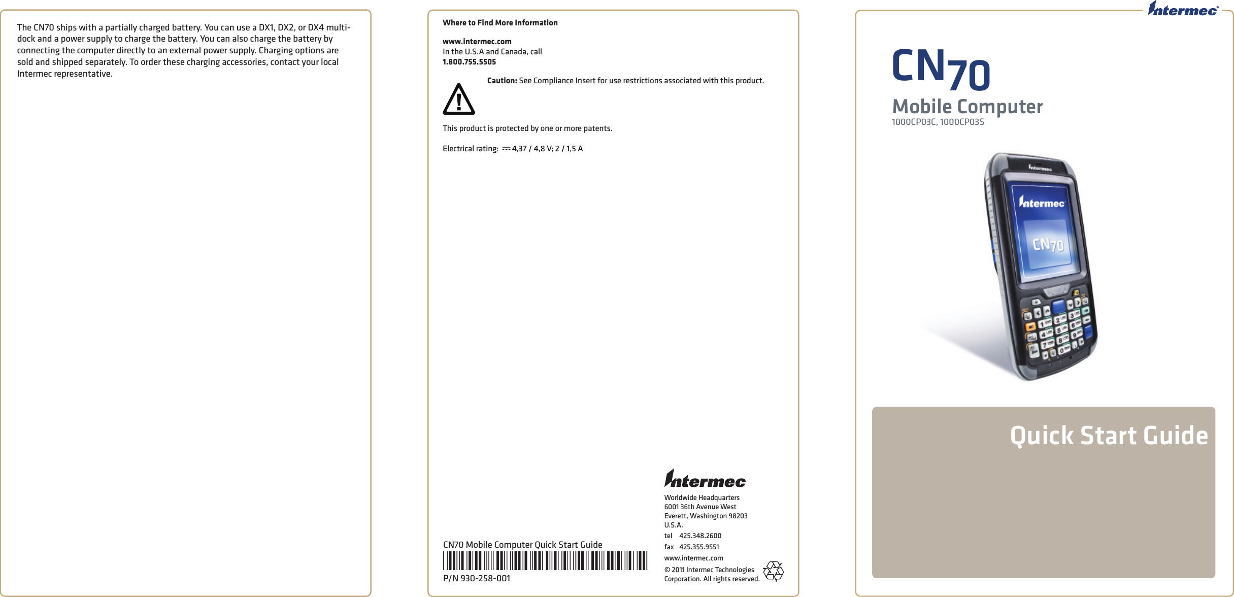 Worldwide Headquarters6001 36th Avenue WestEverett, Washington 98203U.S.A.tel 425.348.2600fax 425.355.9551www.intermec.com© 2011 Intermec Technologies Corporation. All rights reserved.The CN70 ships with a partially charged battery. You can use a DX1, DX2, or DX4 multi-dock and a power supply to charge the battery. You can also charge the battery by connecting the computer directly to an external power supply. Charging options are sold and shipped separately. To order these charging accessories, contact your local Intermec representative.  CN70Mobile Computer1000CP03C, 1000CP03SQuick Start GuideCN70 Mobile Computer Quick Start Guide*930-258-001*P/N 930-258-001Where to Find More Informationwww.intermec.comIn the U.S.A and Canada, call 1.800.755.5505Caution: See Compliance Insert for use restrictions associated with this product.This product is protected by one or more patents.  Electrical rating:  x 4,37 / 4,8 V; 2 / 1,5 A