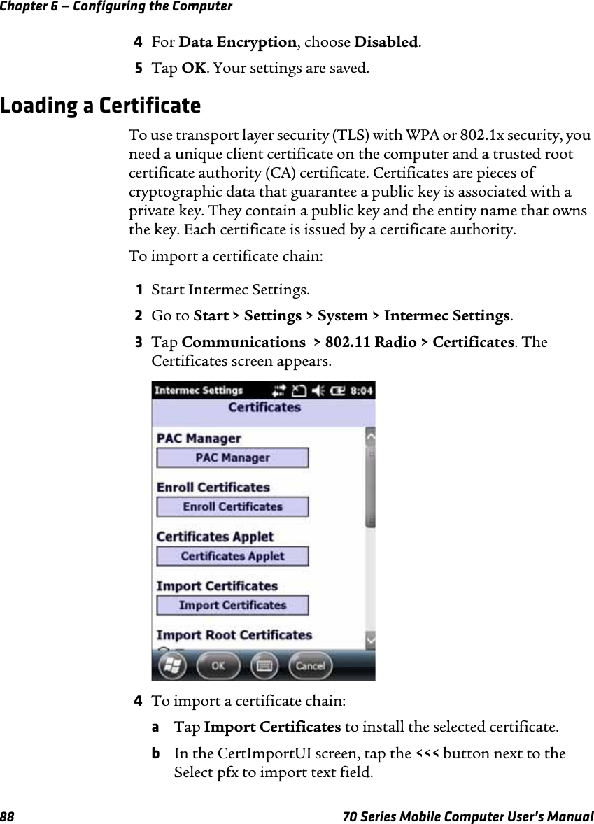 Chapter 6 — Configuring the Computer88 70 Series Mobile Computer User’s Manual4For Data Encryption, choose Disabled.5Tap OK. Your settings are saved.Loading a CertificateTo use transport layer security (TLS) with WPA or 802.1x security, you need a unique client certificate on the computer and a trusted root certificate authority (CA) certificate. Certificates are pieces of cryptographic data that guarantee a public key is associated with a private key. They contain a public key and the entity name that owns the key. Each certificate is issued by a certificate authority.To import a certificate chain:1Start Intermec Settings.2Go to Start &gt; Settings &gt; System &gt; Intermec Settings.3Tap Communications  &gt; 802.11 Radio &gt; Certificates. The Certificates screen appears.4To import a certificate chain:aTap Import Certificates to install the selected certificate.bIn the CertImportUI screen, tap the &lt;&lt;&lt; button next to the Select pfx to import text field.