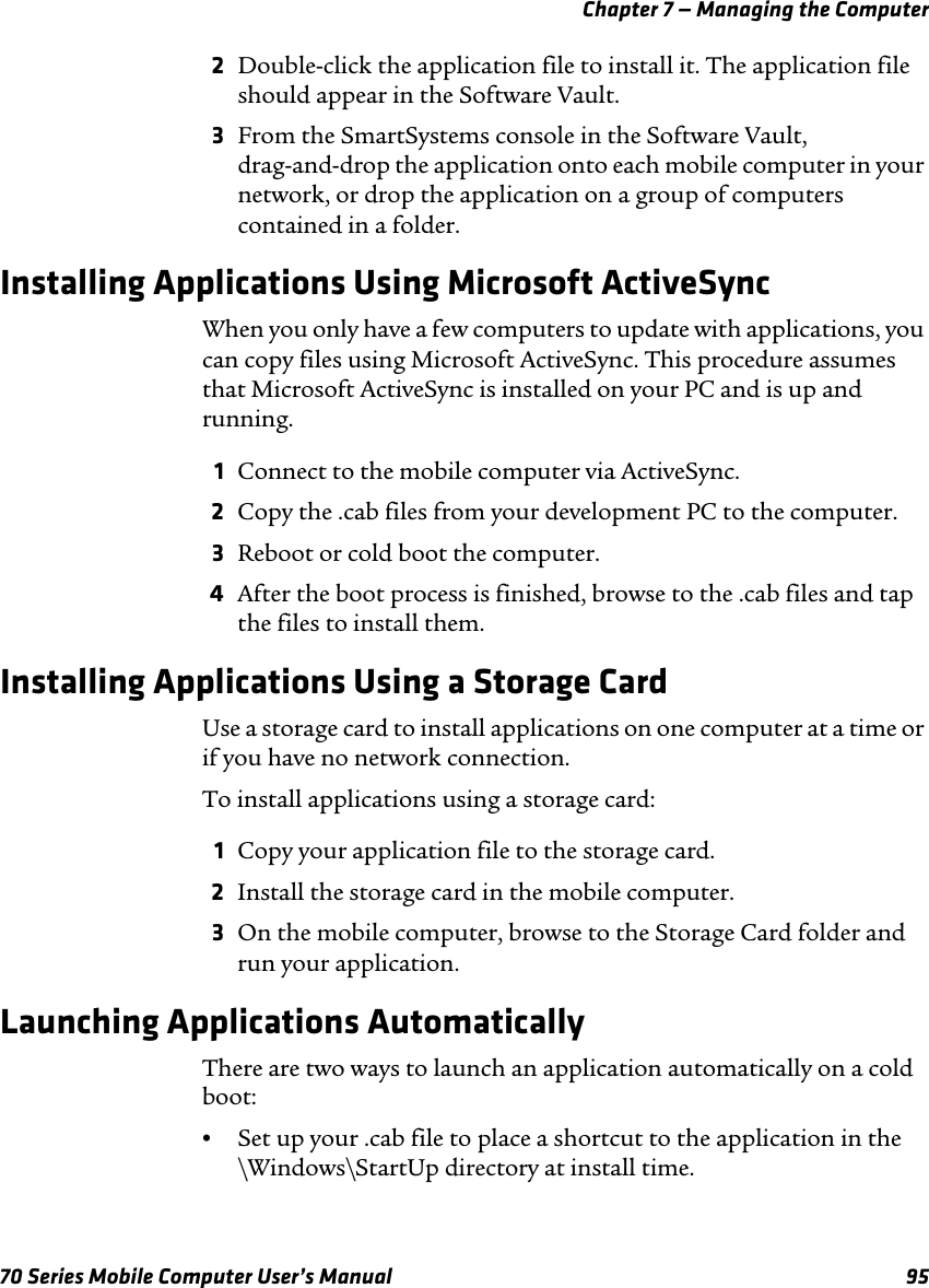 Chapter 7 — Managing the Computer70 Series Mobile Computer User’s Manual 952Double-click the application file to install it. The application file should appear in the Software Vault.3From the SmartSystems console in the Software Vault, drag-and-drop the application onto each mobile computer in your network, or drop the application on a group of computers contained in a folder.Installing Applications Using Microsoft ActiveSyncWhen you only have a few computers to update with applications, you can copy files using Microsoft ActiveSync. This procedure assumes that Microsoft ActiveSync is installed on your PC and is up and running.1Connect to the mobile computer via ActiveSync.2Copy the .cab files from your development PC to the computer.3Reboot or cold boot the computer.4After the boot process is finished, browse to the .cab files and tap the files to install them.Installing Applications Using a Storage CardUse a storage card to install applications on one computer at a time or if you have no network connection.To install applications using a storage card:1Copy your application file to the storage card.2Install the storage card in the mobile computer.3On the mobile computer, browse to the Storage Card folder and run your application.Launching Applications AutomaticallyThere are two ways to launch an application automatically on a cold boot:•Set up your .cab file to place a shortcut to the application in the \Windows\StartUp directory at install time.